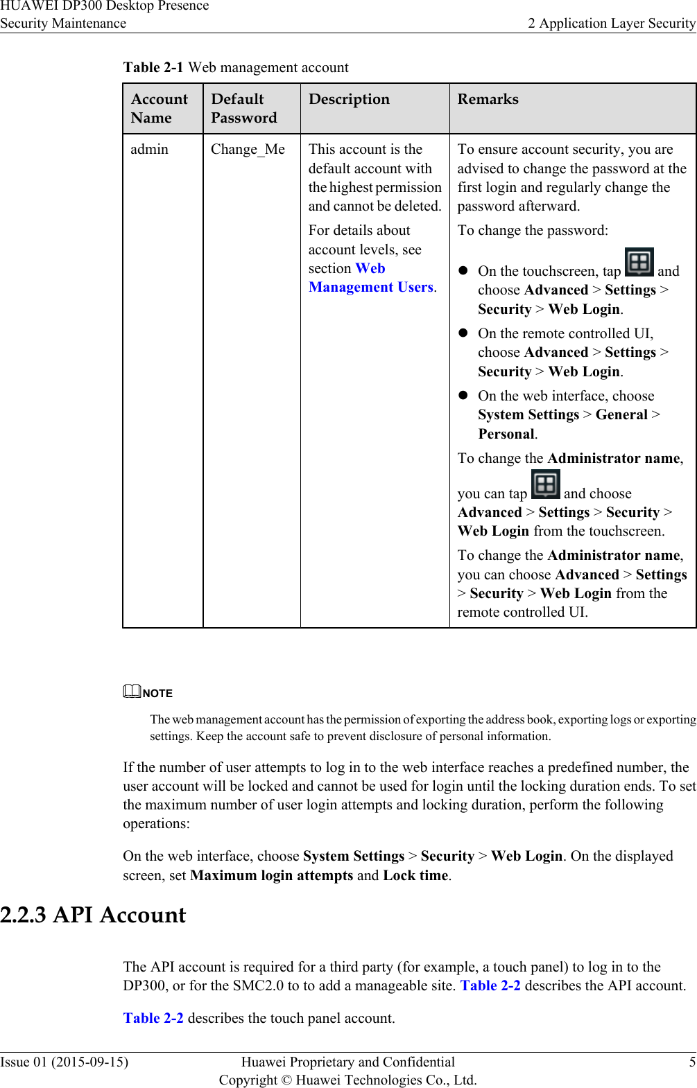 Table 2-1 Web management accountAccountNameDefaultPasswordDescription Remarksadmin Change_Me This account is thedefault account withthe highest permissionand cannot be deleted.For details aboutaccount levels, seesection WebManagement Users.To ensure account security, you areadvised to change the password at thefirst login and regularly change thepassword afterward.To change the password:lOn the touchscreen, tap   andchoose Advanced &gt; Settings &gt;Security &gt; Web Login.lOn the remote controlled UI,choose Advanced &gt; Settings &gt;Security &gt; Web Login.lOn the web interface, chooseSystem Settings &gt; General &gt;Personal.To change the Administrator name,you can tap   and chooseAdvanced &gt; Settings &gt; Security &gt;Web Login from the touchscreen.To change the Administrator name,you can choose Advanced &gt; Settings&gt; Security &gt; Web Login from theremote controlled UI. NOTEThe web management account has the permission of exporting the address book, exporting logs or exportingsettings. Keep the account safe to prevent disclosure of personal information.If the number of user attempts to log in to the web interface reaches a predefined number, theuser account will be locked and cannot be used for login until the locking duration ends. To setthe maximum number of user login attempts and locking duration, perform the followingoperations:On the web interface, choose System Settings &gt; Security &gt; Web Login. On the displayedscreen, set Maximum login attempts and Lock time.2.2.3 API AccountThe API account is required for a third party (for example, a touch panel) to log in to theDP300, or for the SMC2.0 to to add a manageable site. Table 2-2 describes the API account.Table 2-2 describes the touch panel account.HUAWEI DP300 Desktop PresenceSecurity Maintenance 2 Application Layer SecurityIssue 01 (2015-09-15) Huawei Proprietary and ConfidentialCopyright © Huawei Technologies Co., Ltd.5