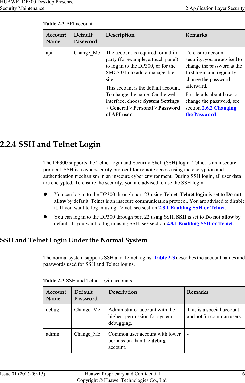 Table 2-2 API accountAccountNameDefaultPasswordDescription Remarksapi Change_Me The account is required for a thirdparty (for example, a touch panel)to log in to the DP300, or for theSMC2.0 to to add a manageablesite.This account is the default account.To change the name: On the webinterface, choose System Settings&gt; General &gt; Personal &gt; Passwordof API user.To ensure accountsecurity, you are advised tochange the password at thefirst login and regularlychange the passwordafterward.For details about how tochange the password, seesection 2.6.2 Changingthe Password. 2.2.4 SSH and Telnet LoginThe DP300 supports the Telnet login and Security Shell (SSH) login. Telnet is an insecureprotocol. SSH is a cybersecurity protocol for remote access using the encryption andauthentication mechanism in an insecure cyber environment. During SSH login, all user dataare encrypted. To ensure the security, you are advised to use the SSH login.lYou can log in to the DP300 through port 23 using Telnet. Telnet login is set to Do notallow by default. Telnet is an insecure communication protocol. You are advised to disableit. If you want to log in using Telnet, see section 2.8.1 Enabling SSH or Telnet.lYou can log in to the DP300 through port 22 using SSH. SSH is set to Do not allow bydefault. If you want to log in using SSH, see section 2.8.1 Enabling SSH or Telnet.SSH and Telnet Login Under the Normal SystemThe normal system supports SSH and Telnet logins. Table 2-3 describes the account names andpasswords used for SSH and Telnet logins.Table 2-3 SSH and Telnet login accountsAccountNameDefaultPasswordDescription Remarksdebug Change_Me Administrator account with thehighest permission for systemdebugging.This is a special accountand not for common users.admin Change_Me Common user account with lowerpermission than the debugaccount.-HUAWEI DP300 Desktop PresenceSecurity Maintenance 2 Application Layer SecurityIssue 01 (2015-09-15) Huawei Proprietary and ConfidentialCopyright © Huawei Technologies Co., Ltd.6