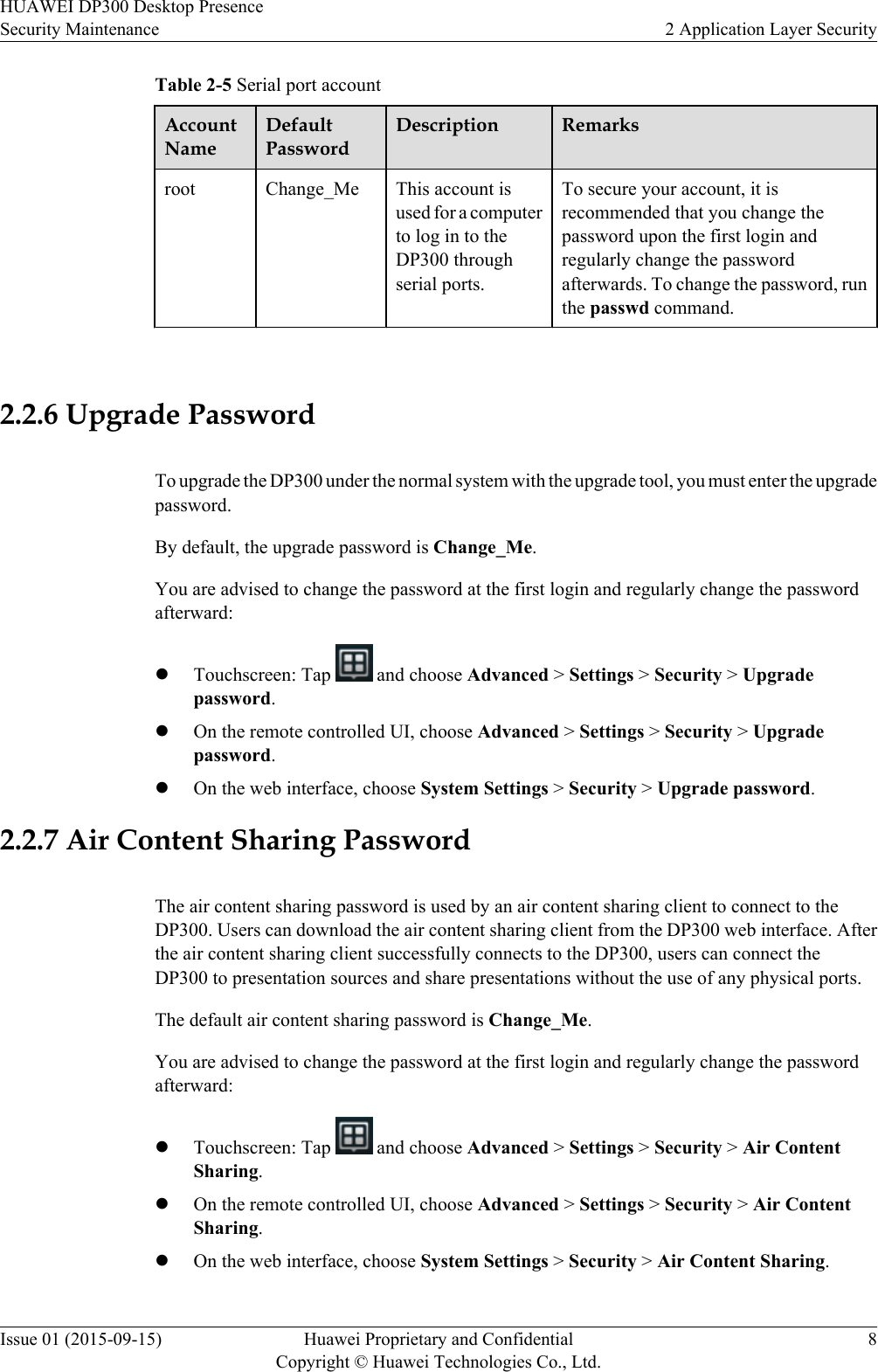 Table 2-5 Serial port accountAccountNameDefaultPasswordDescription Remarksroot Change_Me This account isused for a computerto log in to theDP300 throughserial ports.To secure your account, it isrecommended that you change thepassword upon the first login andregularly change the passwordafterwards. To change the password, runthe passwd command. 2.2.6 Upgrade PasswordTo upgrade the DP300 under the normal system with the upgrade tool, you must enter the upgradepassword.By default, the upgrade password is Change_Me.You are advised to change the password at the first login and regularly change the passwordafterward:lTouchscreen: Tap   and choose Advanced &gt; Settings &gt; Security &gt; Upgradepassword.lOn the remote controlled UI, choose Advanced &gt; Settings &gt; Security &gt; Upgradepassword.lOn the web interface, choose System Settings &gt; Security &gt; Upgrade password.2.2.7 Air Content Sharing PasswordThe air content sharing password is used by an air content sharing client to connect to theDP300. Users can download the air content sharing client from the DP300 web interface. Afterthe air content sharing client successfully connects to the DP300, users can connect theDP300 to presentation sources and share presentations without the use of any physical ports.The default air content sharing password is Change_Me.You are advised to change the password at the first login and regularly change the passwordafterward:lTouchscreen: Tap   and choose Advanced &gt; Settings &gt; Security &gt; Air ContentSharing.lOn the remote controlled UI, choose Advanced &gt; Settings &gt; Security &gt; Air ContentSharing.lOn the web interface, choose System Settings &gt; Security &gt; Air Content Sharing.HUAWEI DP300 Desktop PresenceSecurity Maintenance 2 Application Layer SecurityIssue 01 (2015-09-15) Huawei Proprietary and ConfidentialCopyright © Huawei Technologies Co., Ltd.8