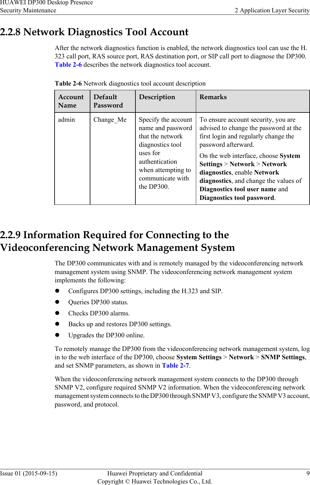 2.2.8 Network Diagnostics Tool AccountAfter the network diagnostics function is enabled, the network diagnostics tool can use the H.323 call port, RAS source port, RAS destination port, or SIP call port to diagnose the DP300.Table 2-6 describes the network diagnostics tool account.Table 2-6 Network diagnostics tool account descriptionAccountNameDefaultPasswordDescription Remarksadmin Change_Me Specify the accountname and passwordthat the networkdiagnostics tooluses forauthenticationwhen attempting tocommunicate withthe DP300.To ensure account security, you areadvised to change the password at thefirst login and regularly change thepassword afterward.On the web interface, choose SystemSettings &gt; Network &gt; Networkdiagnostics, enable Networkdiagnostics, and change the values ofDiagnostics tool user name andDiagnostics tool password. 2.2.9 Information Required for Connecting to theVideoconferencing Network Management SystemThe DP300 communicates with and is remotely managed by the videoconferencing networkmanagement system using SNMP. The videoconferencing network management systemimplements the following:lConfigures DP300 settings, including the H.323 and SIP.lQueries DP300 status.lChecks DP300 alarms.lBacks up and restores DP300 settings.lUpgrades the DP300 online.To remotely manage the DP300 from the videoconferencing network management system, login to the web interface of the DP300, choose System Settings &gt; Network &gt; SNMP Settings,and set SNMP parameters, as shown in Table 2-7.When the videoconferencing network management system connects to the DP300 throughSNMP V2, configure required SNMP V2 information. When the videoconferencing networkmanagement system connects to the DP300 through SNMP V3, configure the SNMP V3 account,password, and protocol.HUAWEI DP300 Desktop PresenceSecurity Maintenance 2 Application Layer SecurityIssue 01 (2015-09-15) Huawei Proprietary and ConfidentialCopyright © Huawei Technologies Co., Ltd.9