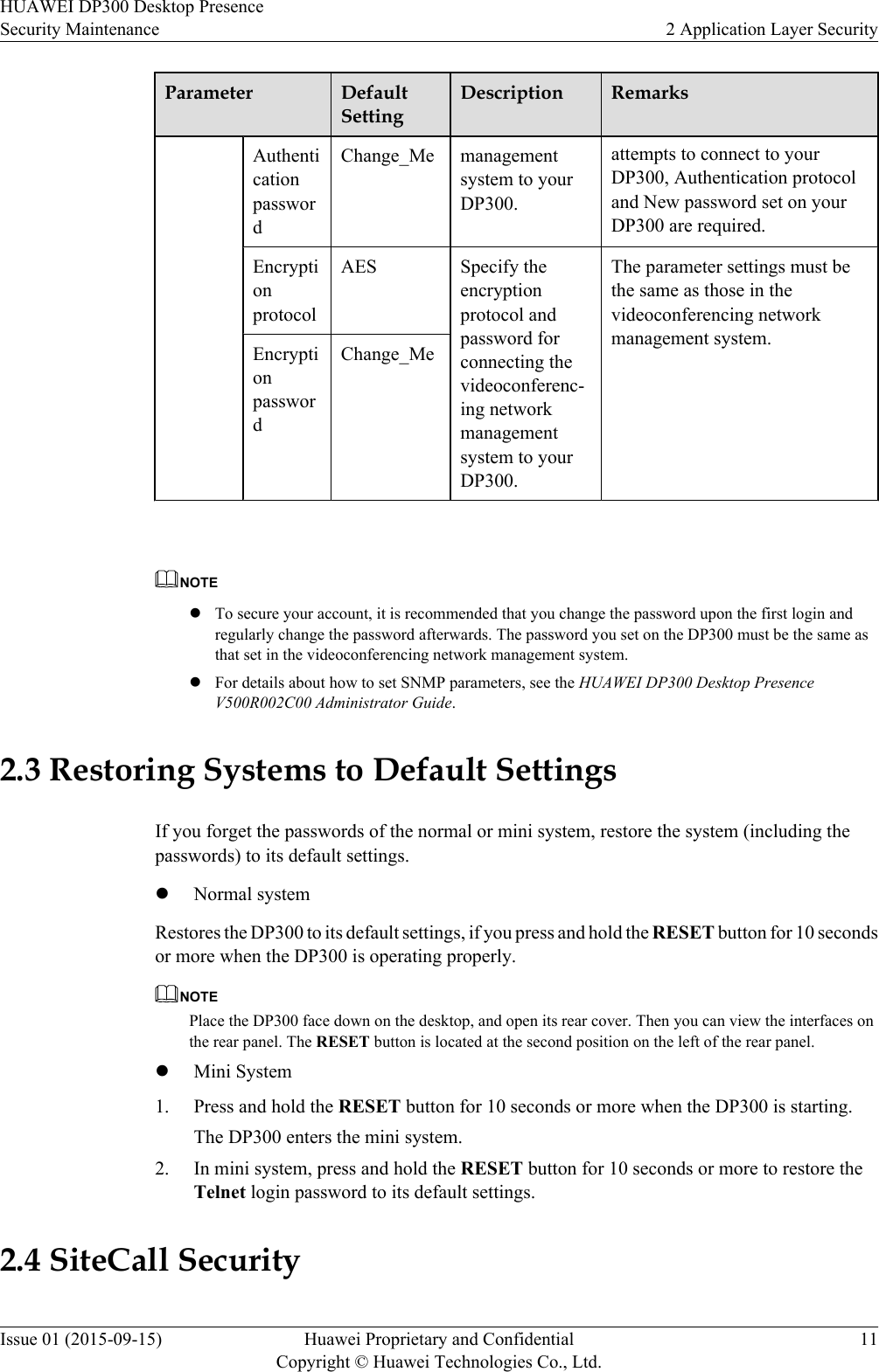 Parameter DefaultSettingDescription RemarksAuthenticationpasswordmanagementsystem to yourDP300.attempts to connect to yourDP300, Authentication protocoland New password set on yourDP300 are required.Change_MeEncryptionprotocolAES Specify theencryptionprotocol andpassword forconnecting thevideoconferenc-ing networkmanagementsystem to yourDP300.The parameter settings must bethe same as those in thevideoconferencing networkmanagement system.EncryptionpasswordChange_Me NOTElTo secure your account, it is recommended that you change the password upon the first login andregularly change the password afterwards. The password you set on the DP300 must be the same asthat set in the videoconferencing network management system.lFor details about how to set SNMP parameters, see the HUAWEI DP300 Desktop PresenceV500R002C00 Administrator Guide.2.3 Restoring Systems to Default SettingsIf you forget the passwords of the normal or mini system, restore the system (including thepasswords) to its default settings.lNormal systemRestores the DP300 to its default settings, if you press and hold the RESET button for 10 secondsor more when the DP300 is operating properly.NOTEPlace the DP300 face down on the desktop, and open its rear cover. Then you can view the interfaces onthe rear panel. The RESET button is located at the second position on the left of the rear panel.lMini System1. Press and hold the RESET button for 10 seconds or more when the DP300 is starting.The DP300 enters the mini system.2. In mini system, press and hold the RESET button for 10 seconds or more to restore theTelnet login password to its default settings.2.4 SiteCall SecurityHUAWEI DP300 Desktop PresenceSecurity Maintenance 2 Application Layer SecurityIssue 01 (2015-09-15) Huawei Proprietary and ConfidentialCopyright © Huawei Technologies Co., Ltd.11