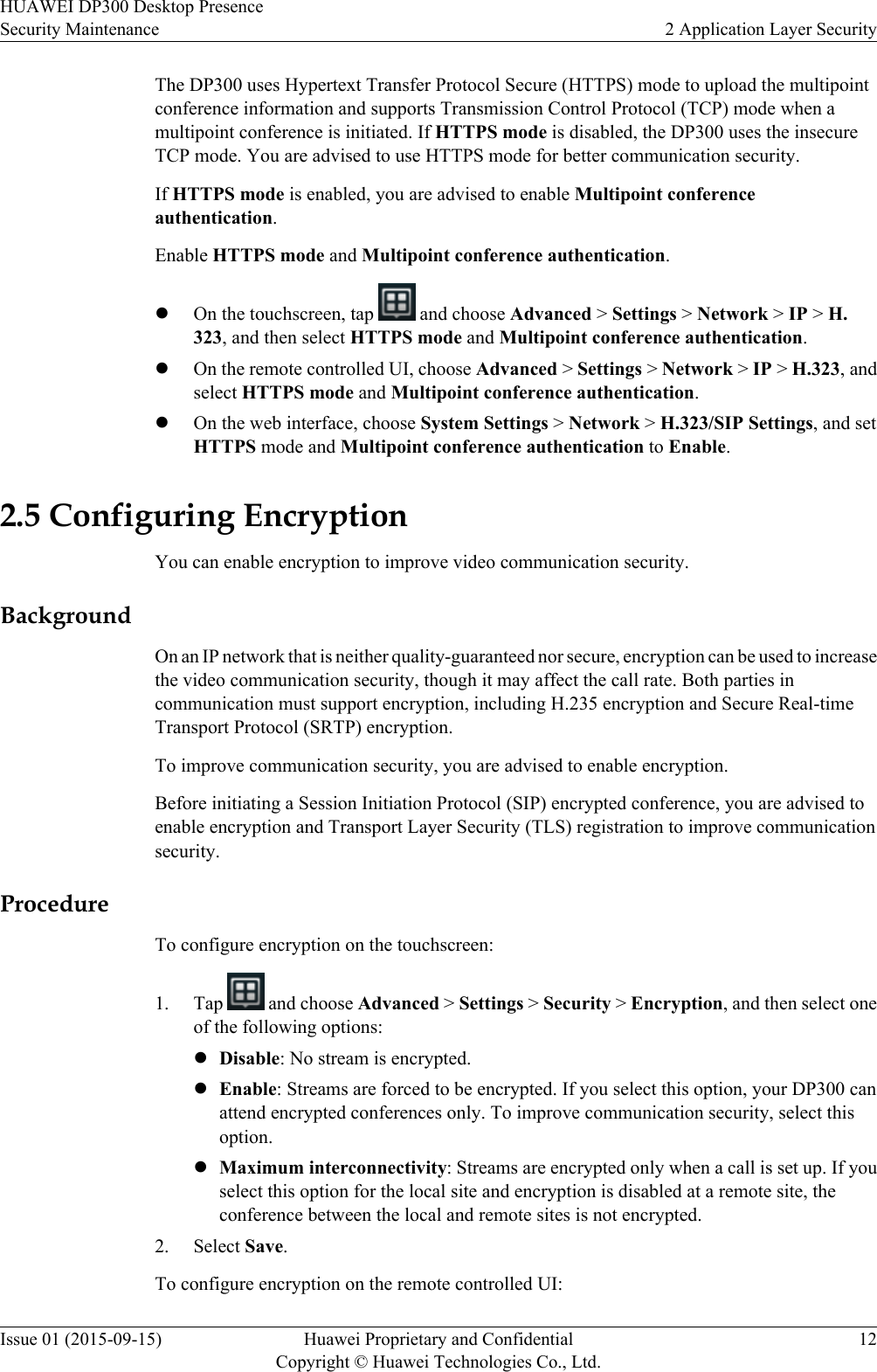 The DP300 uses Hypertext Transfer Protocol Secure (HTTPS) mode to upload the multipointconference information and supports Transmission Control Protocol (TCP) mode when amultipoint conference is initiated. If HTTPS mode is disabled, the DP300 uses the insecureTCP mode. You are advised to use HTTPS mode for better communication security.If HTTPS mode is enabled, you are advised to enable Multipoint conferenceauthentication.Enable HTTPS mode and Multipoint conference authentication.lOn the touchscreen, tap   and choose Advanced &gt; Settings &gt; Network &gt; IP &gt; H.323, and then select HTTPS mode and Multipoint conference authentication.lOn the remote controlled UI, choose Advanced &gt; Settings &gt; Network &gt; IP &gt; H.323, andselect HTTPS mode and Multipoint conference authentication.lOn the web interface, choose System Settings &gt; Network &gt; H.323/SIP Settings, and setHTTPS mode and Multipoint conference authentication to Enable.2.5 Configuring EncryptionYou can enable encryption to improve video communication security.BackgroundOn an IP network that is neither quality-guaranteed nor secure, encryption can be used to increasethe video communication security, though it may affect the call rate. Both parties incommunication must support encryption, including H.235 encryption and Secure Real-timeTransport Protocol (SRTP) encryption.To improve communication security, you are advised to enable encryption.Before initiating a Session Initiation Protocol (SIP) encrypted conference, you are advised toenable encryption and Transport Layer Security (TLS) registration to improve communicationsecurity.ProcedureTo configure encryption on the touchscreen:1. Tap   and choose Advanced &gt; Settings &gt; Security &gt; Encryption, and then select oneof the following options:lDisable: No stream is encrypted.lEnable: Streams are forced to be encrypted. If you select this option, your DP300 canattend encrypted conferences only. To improve communication security, select thisoption.lMaximum interconnectivity: Streams are encrypted only when a call is set up. If youselect this option for the local site and encryption is disabled at a remote site, theconference between the local and remote sites is not encrypted.2. Select Save.To configure encryption on the remote controlled UI:HUAWEI DP300 Desktop PresenceSecurity Maintenance 2 Application Layer SecurityIssue 01 (2015-09-15) Huawei Proprietary and ConfidentialCopyright © Huawei Technologies Co., Ltd.12