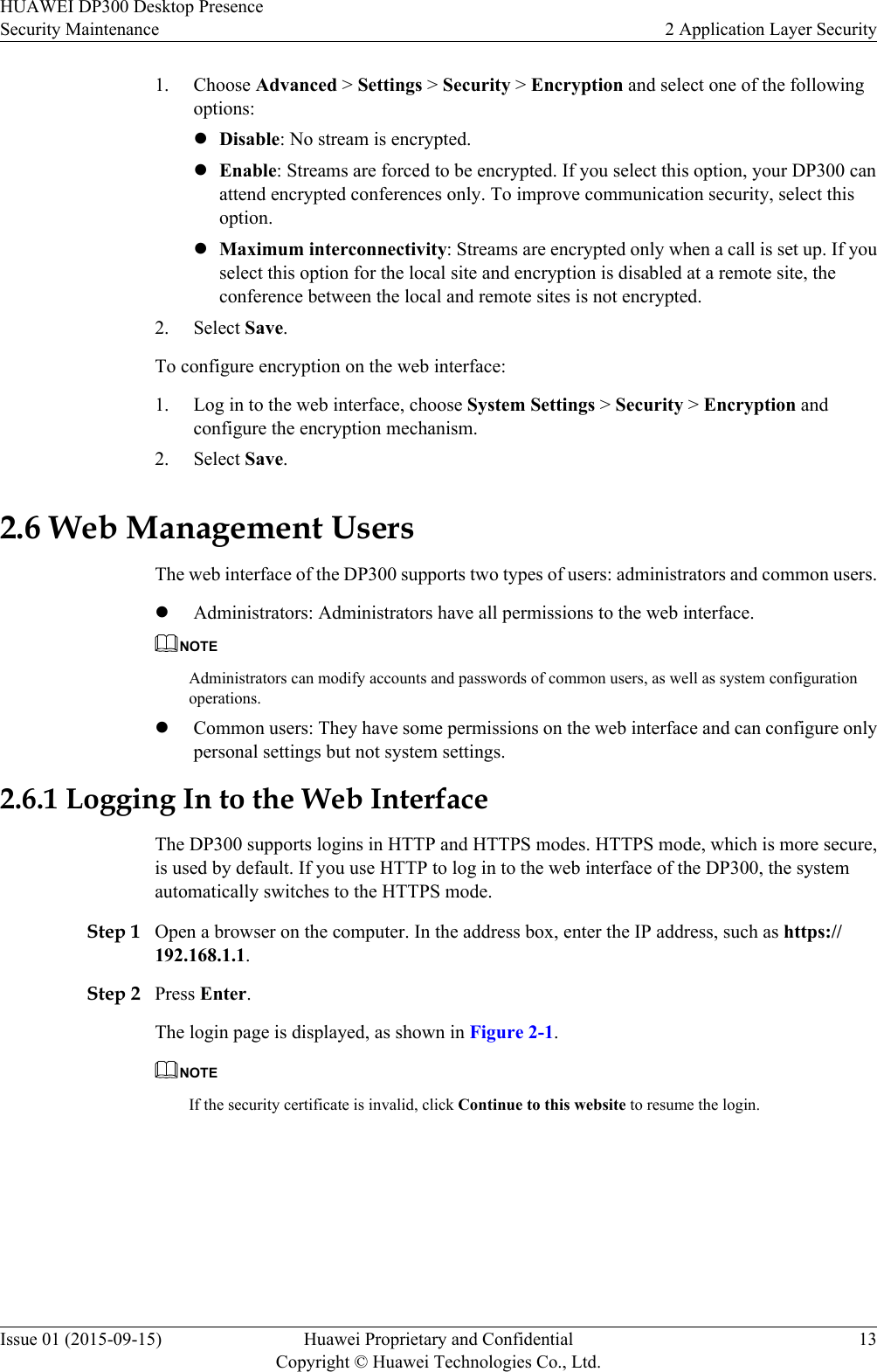 1. Choose Advanced &gt; Settings &gt; Security &gt; Encryption and select one of the followingoptions:lDisable: No stream is encrypted.lEnable: Streams are forced to be encrypted. If you select this option, your DP300 canattend encrypted conferences only. To improve communication security, select thisoption.lMaximum interconnectivity: Streams are encrypted only when a call is set up. If youselect this option for the local site and encryption is disabled at a remote site, theconference between the local and remote sites is not encrypted.2. Select Save.To configure encryption on the web interface:1. Log in to the web interface, choose System Settings &gt; Security &gt; Encryption andconfigure the encryption mechanism.2. Select Save.2.6 Web Management UsersThe web interface of the DP300 supports two types of users: administrators and common users.lAdministrators: Administrators have all permissions to the web interface.NOTEAdministrators can modify accounts and passwords of common users, as well as system configurationoperations.lCommon users: They have some permissions on the web interface and can configure onlypersonal settings but not system settings.2.6.1 Logging In to the Web InterfaceThe DP300 supports logins in HTTP and HTTPS modes. HTTPS mode, which is more secure,is used by default. If you use HTTP to log in to the web interface of the DP300, the systemautomatically switches to the HTTPS mode.Step 1 Open a browser on the computer. In the address box, enter the IP address, such as https://192.168.1.1.Step 2 Press Enter.The login page is displayed, as shown in Figure 2-1.NOTEIf the security certificate is invalid, click Continue to this website to resume the login.HUAWEI DP300 Desktop PresenceSecurity Maintenance 2 Application Layer SecurityIssue 01 (2015-09-15) Huawei Proprietary and ConfidentialCopyright © Huawei Technologies Co., Ltd.13