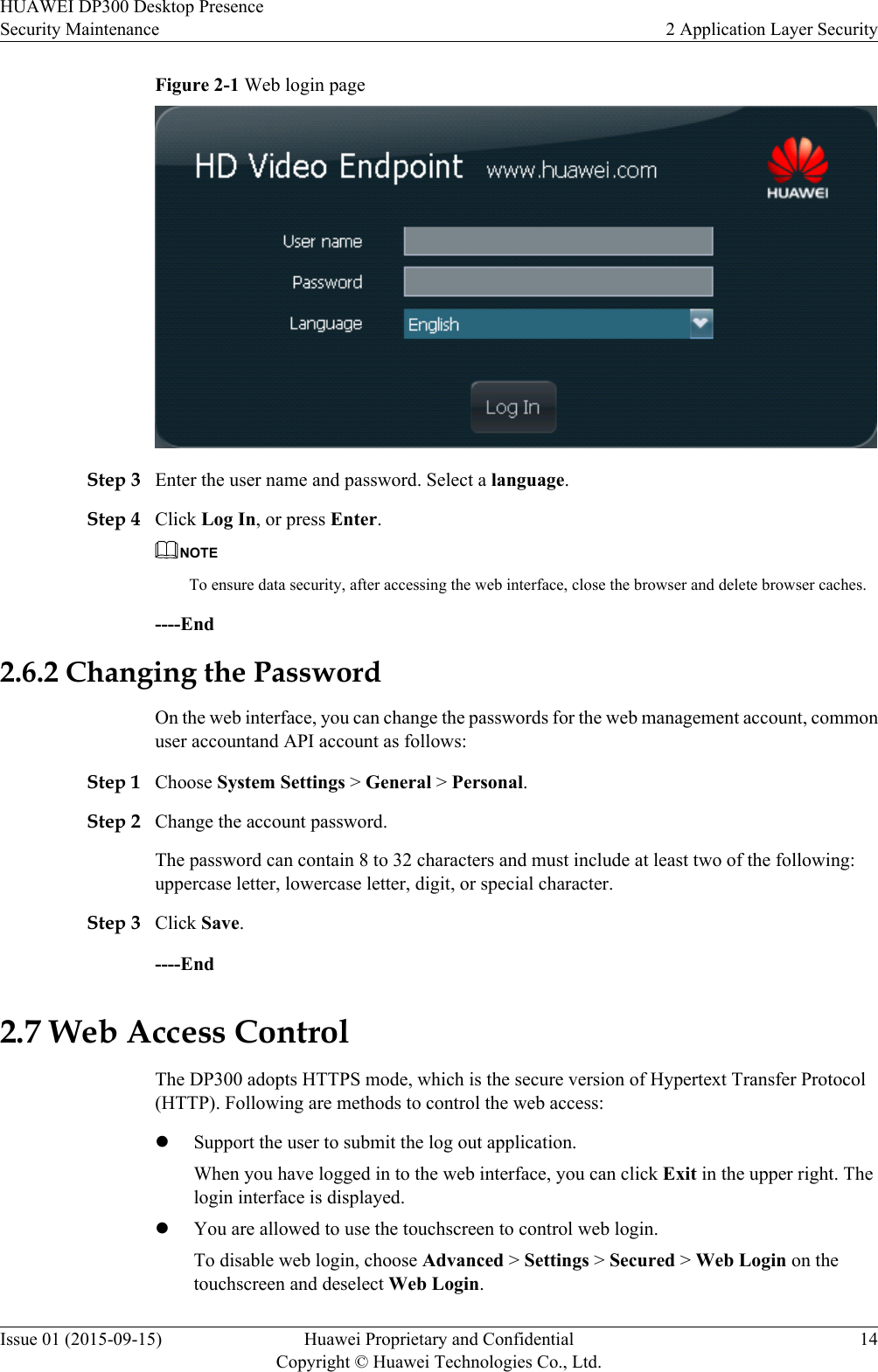 Figure 2-1 Web login pageStep 3 Enter the user name and password. Select a language.Step 4 Click Log In, or press Enter.NOTETo ensure data security, after accessing the web interface, close the browser and delete browser caches.----End2.6.2 Changing the PasswordOn the web interface, you can change the passwords for the web management account, commonuser accountand API account as follows:Step 1 Choose System Settings &gt; General &gt; Personal.Step 2 Change the account password.The password can contain 8 to 32 characters and must include at least two of the following:uppercase letter, lowercase letter, digit, or special character.Step 3 Click Save.----End2.7 Web Access ControlThe DP300 adopts HTTPS mode, which is the secure version of Hypertext Transfer Protocol(HTTP). Following are methods to control the web access:lSupport the user to submit the log out application.When you have logged in to the web interface, you can click Exit in the upper right. Thelogin interface is displayed.lYou are allowed to use the touchscreen to control web login.To disable web login, choose Advanced &gt; Settings &gt; Secured &gt; Web Login on thetouchscreen and deselect Web Login.HUAWEI DP300 Desktop PresenceSecurity Maintenance 2 Application Layer SecurityIssue 01 (2015-09-15) Huawei Proprietary and ConfidentialCopyright © Huawei Technologies Co., Ltd.14