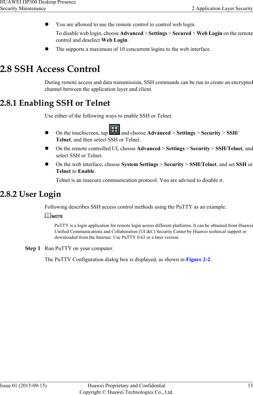 lYou are allowed to use the remote control to control web login.To disable web login, choose Advanced &gt; Settings &gt; Secured &gt; Web Login on the remotecontrol and deselect Web Login.lThe supports a maximum of 10 concurrent logins to the web interface.2.8 SSH Access ControlDuring remote access and data transmission, SSH commands can be run to create an encryptedchannel between the application layer and client.2.8.1 Enabling SSH or TelnetUse either of the following ways to enable SSH or Telnet.lOn the touchscreen, tap   and choose Advanced &gt; Settings &gt; Security &gt; SSH/Telnet, and then select SSH or Telnet.lOn the remote controlled UI, choose Advanced &gt; Settings &gt; Security &gt; SSH/Telnet, andselect SSH or Telnet.lOn the web interface, choose System Settings &gt; Security &gt; SSH/Telnet, and set SSH orTelnet to Enable.Telnet is an insecure communication protocol. You are advised to disable it.2.8.2 User LoginFollowing describes SSH access control methods using the PuTTY as an example.NOTEPuTTY is a login application for remote login across different platforms. It can be obtained from HuaweiUnified Communications and Collaboration (UC&amp;C) Security Center by Huawei technical support ordownloaded from the Internet. Use PuTTY 0.63 or a later version.Step 1 Run PuTTY on your computer.The PuTTY Configuration dialog box is displayed, as shown in Figure 2-2.HUAWEI DP300 Desktop PresenceSecurity Maintenance 2 Application Layer SecurityIssue 01 (2015-09-15) Huawei Proprietary and ConfidentialCopyright © Huawei Technologies Co., Ltd.15