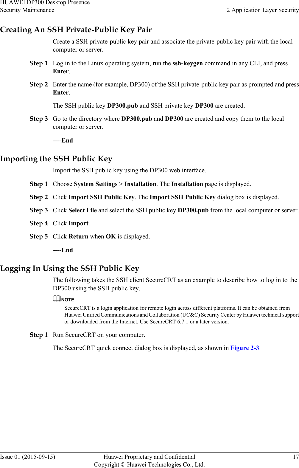 Creating An SSH Private-Public Key PairCreate a SSH private-public key pair and associate the private-public key pair with the localcomputer or server.Step 1 Log in to the Linux operating system, run the ssh-keygen command in any CLI, and pressEnter.Step 2 Enter the name (for example, DP300) of the SSH private-public key pair as prompted and pressEnter.The SSH public key DP300.pub and SSH private key DP300 are created.Step 3 Go to the directory where DP300.pub and DP300 are created and copy them to the localcomputer or server.----EndImporting the SSH Public KeyImport the SSH public key using the DP300 web interface.Step 1 Choose System Settings &gt; Installation. The Installation page is displayed.Step 2 Click Import SSH Public Key. The Import SSH Public Key dialog box is displayed.Step 3 Click Select File and select the SSH public key DP300.pub from the local computer or server.Step 4 Click Import.Step 5 Click Return when OK is displayed.----EndLogging In Using the SSH Public KeyThe following takes the SSH client SecureCRT as an example to describe how to log in to theDP300 using the SSH public key.NOTESecureCRT is a login application for remote login across different platforms. It can be obtained fromHuawei Unified Communications and Collaboration (UC&amp;C) Security Center by Huawei technical supportor downloaded from the Internet. Use SecureCRT 6.7.1 or a later version.Step 1 Run SecureCRT on your computer.The SecureCRT quick connect dialog box is displayed, as shown in Figure 2-3.HUAWEI DP300 Desktop PresenceSecurity Maintenance 2 Application Layer SecurityIssue 01 (2015-09-15) Huawei Proprietary and ConfidentialCopyright © Huawei Technologies Co., Ltd.17