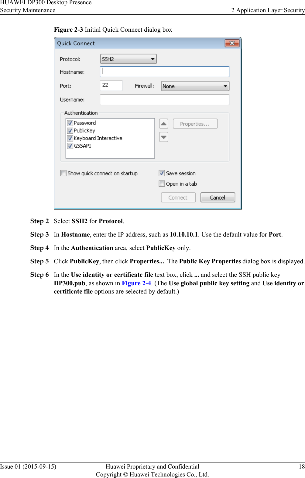 Figure 2-3 Initial Quick Connect dialog boxStep 2 Select SSH2 for Protocol.Step 3 In Hostname, enter the IP address, such as 10.10.10.1. Use the default value for Port.Step 4 In the Authentication area, select PublicKey only.Step 5 Click PublicKey, then click Properties.... The Public Key Properties dialog box is displayed.Step 6 In the Use identity or certificate file text box, click ... and select the SSH public keyDP300.pub, as shown in Figure 2-4. (The Use global public key setting and Use identity orcertificate file options are selected by default.)HUAWEI DP300 Desktop PresenceSecurity Maintenance 2 Application Layer SecurityIssue 01 (2015-09-15) Huawei Proprietary and ConfidentialCopyright © Huawei Technologies Co., Ltd.18