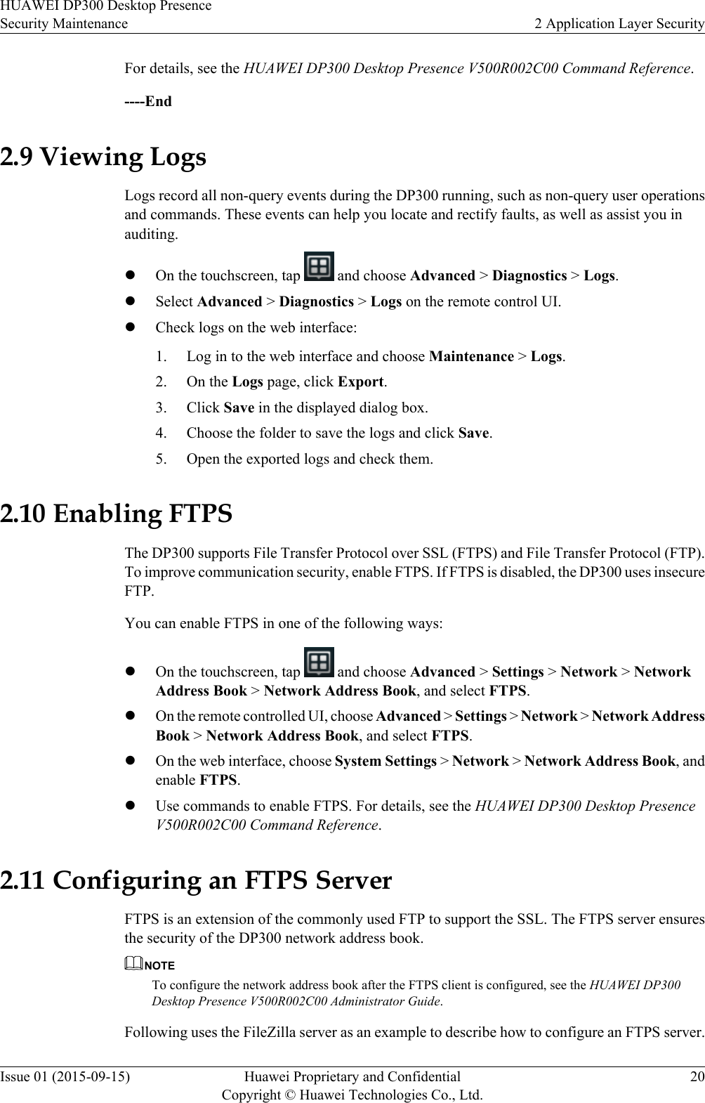 For details, see the HUAWEI DP300 Desktop Presence V500R002C00 Command Reference.----End2.9 Viewing LogsLogs record all non-query events during the DP300 running, such as non-query user operationsand commands. These events can help you locate and rectify faults, as well as assist you inauditing.lOn the touchscreen, tap   and choose Advanced &gt; Diagnostics &gt; Logs.lSelect Advanced &gt; Diagnostics &gt; Logs on the remote control UI.lCheck logs on the web interface:1. Log in to the web interface and choose Maintenance &gt; Logs.2. On the Logs page, click Export.3. Click Save in the displayed dialog box.4. Choose the folder to save the logs and click Save.5. Open the exported logs and check them.2.10 Enabling FTPSThe DP300 supports File Transfer Protocol over SSL (FTPS) and File Transfer Protocol (FTP).To improve communication security, enable FTPS. If FTPS is disabled, the DP300 uses insecureFTP.You can enable FTPS in one of the following ways:lOn the touchscreen, tap   and choose Advanced &gt; Settings &gt; Network &gt; NetworkAddress Book &gt; Network Address Book, and select FTPS.lOn the remote controlled UI, choose Advanced &gt; Settings &gt; Network &gt; Network AddressBook &gt; Network Address Book, and select FTPS.lOn the web interface, choose System Settings &gt; Network &gt; Network Address Book, andenable FTPS.lUse commands to enable FTPS. For details, see the HUAWEI DP300 Desktop PresenceV500R002C00 Command Reference.2.11 Configuring an FTPS ServerFTPS is an extension of the commonly used FTP to support the SSL. The FTPS server ensuresthe security of the DP300 network address book.NOTETo configure the network address book after the FTPS client is configured, see the HUAWEI DP300Desktop Presence V500R002C00 Administrator Guide.Following uses the FileZilla server as an example to describe how to configure an FTPS server.HUAWEI DP300 Desktop PresenceSecurity Maintenance 2 Application Layer SecurityIssue 01 (2015-09-15) Huawei Proprietary and ConfidentialCopyright © Huawei Technologies Co., Ltd.20