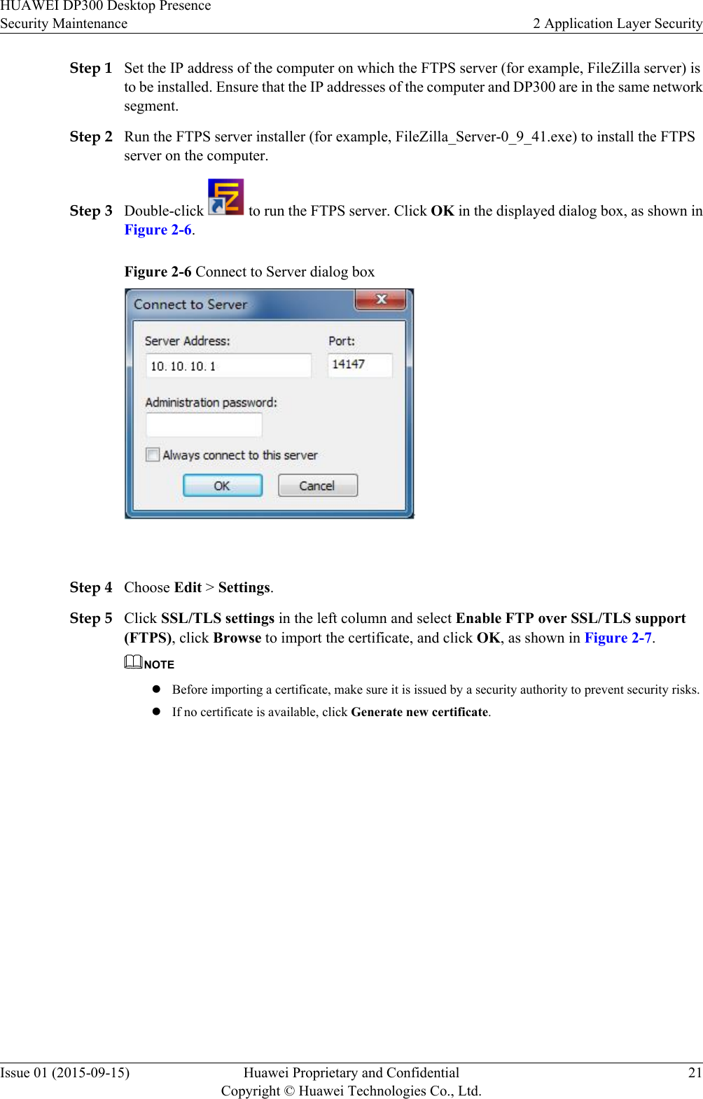 Step 1 Set the IP address of the computer on which the FTPS server (for example, FileZilla server) isto be installed. Ensure that the IP addresses of the computer and DP300 are in the same networksegment.Step 2 Run the FTPS server installer (for example, FileZilla_Server-0_9_41.exe) to install the FTPSserver on the computer.Step 3 Double-click   to run the FTPS server. Click OK in the displayed dialog box, as shown inFigure 2-6.Figure 2-6 Connect to Server dialog box Step 4 Choose Edit &gt; Settings.Step 5 Click SSL/TLS settings in the left column and select Enable FTP over SSL/TLS support(FTPS), click Browse to import the certificate, and click OK, as shown in Figure 2-7.NOTElBefore importing a certificate, make sure it is issued by a security authority to prevent security risks.lIf no certificate is available, click Generate new certificate.HUAWEI DP300 Desktop PresenceSecurity Maintenance 2 Application Layer SecurityIssue 01 (2015-09-15) Huawei Proprietary and ConfidentialCopyright © Huawei Technologies Co., Ltd.21