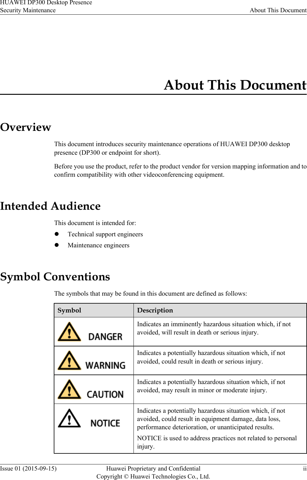 About This DocumentOverviewThis document introduces security maintenance operations of HUAWEI DP300 desktoppresence (DP300 or endpoint for short).Before you use the product, refer to the product vendor for version mapping information and toconfirm compatibility with other videoconferencing equipment.Intended AudienceThis document is intended for:lTechnical support engineerslMaintenance engineersSymbol ConventionsThe symbols that may be found in this document are defined as follows:Symbol DescriptionIndicates an imminently hazardous situation which, if notavoided, will result in death or serious injury.Indicates a potentially hazardous situation which, if notavoided, could result in death or serious injury.Indicates a potentially hazardous situation which, if notavoided, may result in minor or moderate injury.Indicates a potentially hazardous situation which, if notavoided, could result in equipment damage, data loss,performance deterioration, or unanticipated results.NOTICE is used to address practices not related to personalinjury.HUAWEI DP300 Desktop PresenceSecurity Maintenance About This DocumentIssue 01 (2015-09-15) Huawei Proprietary and ConfidentialCopyright © Huawei Technologies Co., Ltd.ii