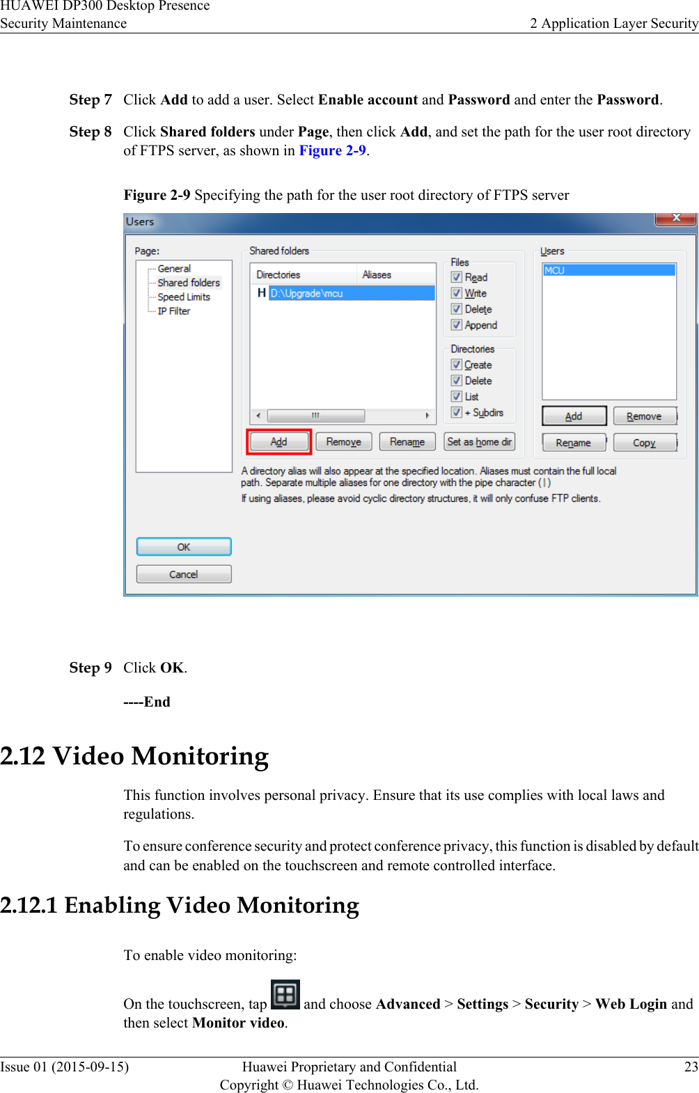  Step 7 Click Add to add a user. Select Enable account and Password and enter the Password.Step 8 Click Shared folders under Page, then click Add, and set the path for the user root directoryof FTPS server, as shown in Figure 2-9.Figure 2-9 Specifying the path for the user root directory of FTPS server Step 9 Click OK.----End2.12 Video MonitoringThis function involves personal privacy. Ensure that its use complies with local laws andregulations.To ensure conference security and protect conference privacy, this function is disabled by defaultand can be enabled on the touchscreen and remote controlled interface.2.12.1 Enabling Video MonitoringTo enable video monitoring:On the touchscreen, tap   and choose Advanced &gt; Settings &gt; Security &gt; Web Login andthen select Monitor video.HUAWEI DP300 Desktop PresenceSecurity Maintenance 2 Application Layer SecurityIssue 01 (2015-09-15) Huawei Proprietary and ConfidentialCopyright © Huawei Technologies Co., Ltd.23