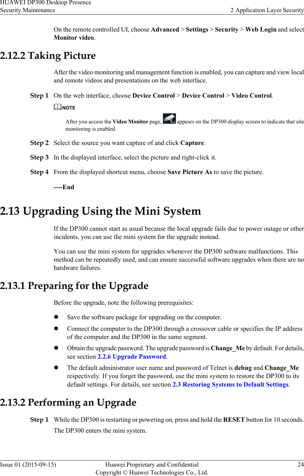 On the remote controlled UI, choose Advanced &gt; Settings &gt; Security &gt; Web Login and selectMonitor video.2.12.2 Taking PictureAfter the video monitoring and management function is enabled, you can capture and view localand remote videos and presentations on the web interface.Step 1 On the web interface, choose Device Control &gt; Device Control &gt; Video Control.NOTEAfter you access the Video Monitor page,   appears on the DP300 display screen to indicate that sitemonitoring is enabled.Step 2 Select the source you want capture of and click Capture.Step 3 In the displayed interface, select the picture and right-click it.Step 4 From the displayed shortcut menu, choose Save Picture As to save the picture.----End2.13 Upgrading Using the Mini SystemIf the DP300 cannot start as usual because the local upgrade fails due to power outage or otherincidents, you can use the mini system for the upgrade instead.You can use the mini system for upgrades whenever the DP300 software malfunctions. Thismethod can be repeatedly used, and can ensure successful software upgrades when there are nohardware failures.2.13.1 Preparing for the UpgradeBefore the upgrade, note the following prerequisites:lSave the software package for upgrading on the computer.lConnect the computer to the DP300 through a crossover cable or specifies the IP addressof the computer and the DP300 in the same segment.lObtain the upgrade password. The upgrade password is Change_Me by default. For details,see section 2.2.6 Upgrade Password.lThe default administrator user name and password of Telnet is debug and Change_Merespectively. If you forget the password, use the mini system to restore the DP300 to itsdefault settings. For details, see section 2.3 Restoring Systems to Default Settings.2.13.2 Performing an UpgradeStep 1 While the DP300 is restarting or powering on, press and hold the RESET button for 10 seconds.The DP300 enters the mini system.HUAWEI DP300 Desktop PresenceSecurity Maintenance 2 Application Layer SecurityIssue 01 (2015-09-15) Huawei Proprietary and ConfidentialCopyright © Huawei Technologies Co., Ltd.24