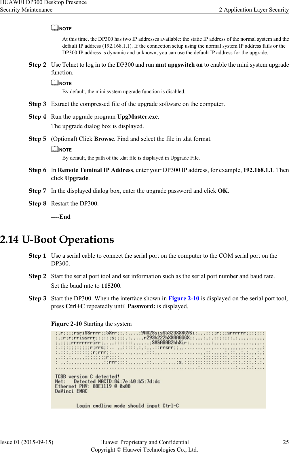 NOTEAt this time, the DP300 has two IP addresses available: the static IP address of the normal system and thedefault IP address (192.168.1.1). If the connection setup using the normal system IP address fails or theDP300 IP address is dynamic and unknown, you can use the default IP address for the upgrade.Step 2 Use Telnet to log in to the DP300 and run mnt upgswitch on to enable the mini system upgradefunction.NOTEBy default, the mini system upgrade function is disabled.Step 3 Extract the compressed file of the upgrade software on the computer.Step 4 Run the upgrade program UpgMaster.exe.The upgrade dialog box is displayed.Step 5 (Optional) Click Browse. Find and select the file in .dat format.NOTEBy default, the path of the .dat file is displayed in Upgrade File.Step 6 In Remote Teminal IP Address, enter your DP300 IP address, for example, 192.168.1.1. Thenclick Upgrade.Step 7 In the displayed dialog box, enter the upgrade password and click OK.Step 8 Restart the DP300.----End2.14 U-Boot OperationsStep 1 Use a serial cable to connect the serial port on the computer to the COM serial port on theDP300.Step 2 Start the serial port tool and set information such as the serial port number and baud rate.Set the baud rate to 115200.Step 3 Start the DP300. When the interface shown in Figure 2-10 is displayed on the serial port tool,press Ctrl+C repeatedly until Password: is displayed.Figure 2-10 Starting the system HUAWEI DP300 Desktop PresenceSecurity Maintenance 2 Application Layer SecurityIssue 01 (2015-09-15) Huawei Proprietary and ConfidentialCopyright © Huawei Technologies Co., Ltd.25