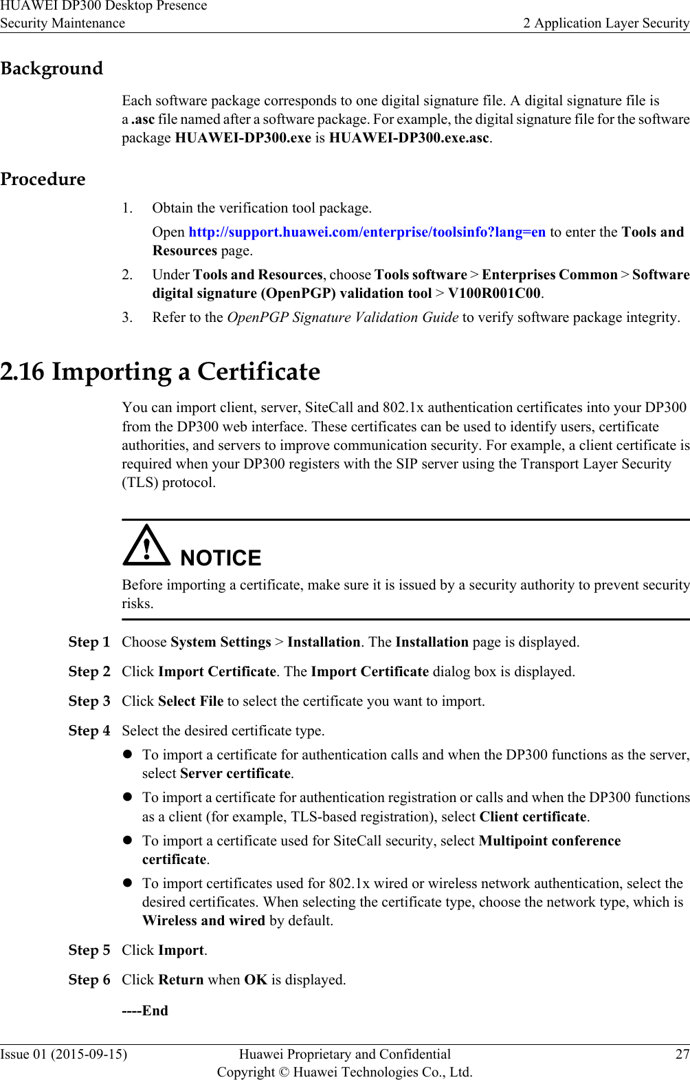 BackgroundEach software package corresponds to one digital signature file. A digital signature file isa .asc file named after a software package. For example, the digital signature file for the softwarepackage HUAWEI-DP300.exe is HUAWEI-DP300.exe.asc.Procedure1. Obtain the verification tool package.Open http://support.huawei.com/enterprise/toolsinfo?lang=en to enter the Tools andResources page.2. Under Tools and Resources, choose Tools software &gt; Enterprises Common &gt; Softwaredigital signature (OpenPGP) validation tool &gt; V100R001C00.3. Refer to the OpenPGP Signature Validation Guide to verify software package integrity.2.16 Importing a CertificateYou can import client, server, SiteCall and 802.1x authentication certificates into your DP300from the DP300 web interface. These certificates can be used to identify users, certificateauthorities, and servers to improve communication security. For example, a client certificate isrequired when your DP300 registers with the SIP server using the Transport Layer Security(TLS) protocol.NOTICEBefore importing a certificate, make sure it is issued by a security authority to prevent securityrisks.Step 1 Choose System Settings &gt; Installation. The Installation page is displayed.Step 2 Click Import Certificate. The Import Certificate dialog box is displayed.Step 3 Click Select File to select the certificate you want to import.Step 4 Select the desired certificate type.lTo import a certificate for authentication calls and when the DP300 functions as the server,select Server certificate.lTo import a certificate for authentication registration or calls and when the DP300 functionsas a client (for example, TLS-based registration), select Client certificate.lTo import a certificate used for SiteCall security, select Multipoint conferencecertificate.lTo import certificates used for 802.1x wired or wireless network authentication, select thedesired certificates. When selecting the certificate type, choose the network type, which isWireless and wired by default.Step 5 Click Import.Step 6 Click Return when OK is displayed.----EndHUAWEI DP300 Desktop PresenceSecurity Maintenance 2 Application Layer SecurityIssue 01 (2015-09-15) Huawei Proprietary and ConfidentialCopyright © Huawei Technologies Co., Ltd.27