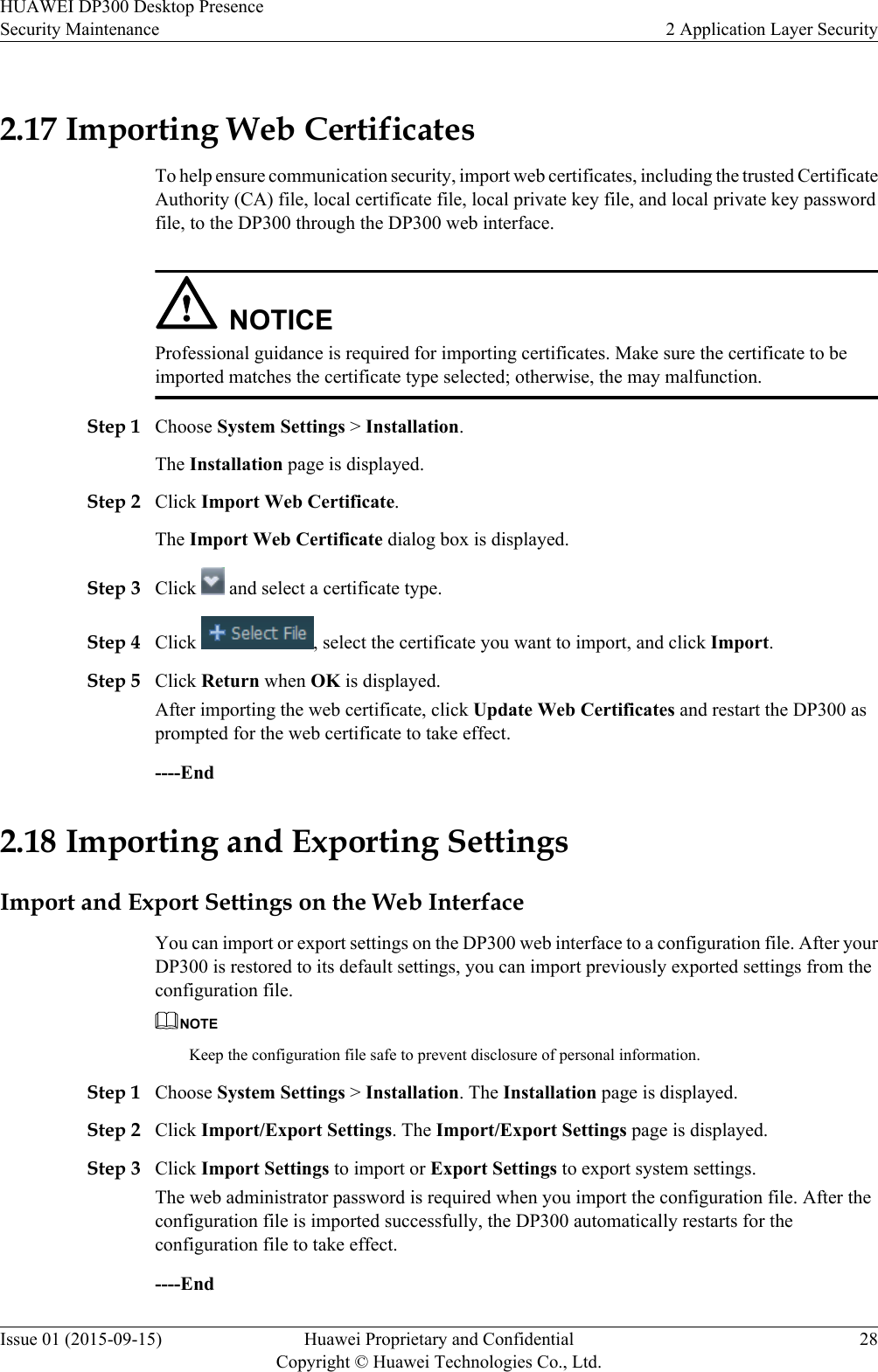 2.17 Importing Web CertificatesTo help ensure communication security, import web certificates, including the trusted CertificateAuthority (CA) file, local certificate file, local private key file, and local private key passwordfile, to the DP300 through the DP300 web interface.NOTICEProfessional guidance is required for importing certificates. Make sure the certificate to beimported matches the certificate type selected; otherwise, the may malfunction.Step 1 Choose System Settings &gt; Installation.The Installation page is displayed.Step 2 Click Import Web Certificate.The Import Web Certificate dialog box is displayed.Step 3 Click   and select a certificate type.Step 4 Click  , select the certificate you want to import, and click Import.Step 5 Click Return when OK is displayed.After importing the web certificate, click Update Web Certificates and restart the DP300 asprompted for the web certificate to take effect.----End2.18 Importing and Exporting SettingsImport and Export Settings on the Web InterfaceYou can import or export settings on the DP300 web interface to a configuration file. After yourDP300 is restored to its default settings, you can import previously exported settings from theconfiguration file.NOTEKeep the configuration file safe to prevent disclosure of personal information.Step 1 Choose System Settings &gt; Installation. The Installation page is displayed.Step 2 Click Import/Export Settings. The Import/Export Settings page is displayed.Step 3 Click Import Settings to import or Export Settings to export system settings.The web administrator password is required when you import the configuration file. After theconfiguration file is imported successfully, the DP300 automatically restarts for theconfiguration file to take effect.----EndHUAWEI DP300 Desktop PresenceSecurity Maintenance 2 Application Layer SecurityIssue 01 (2015-09-15) Huawei Proprietary and ConfidentialCopyright © Huawei Technologies Co., Ltd.28