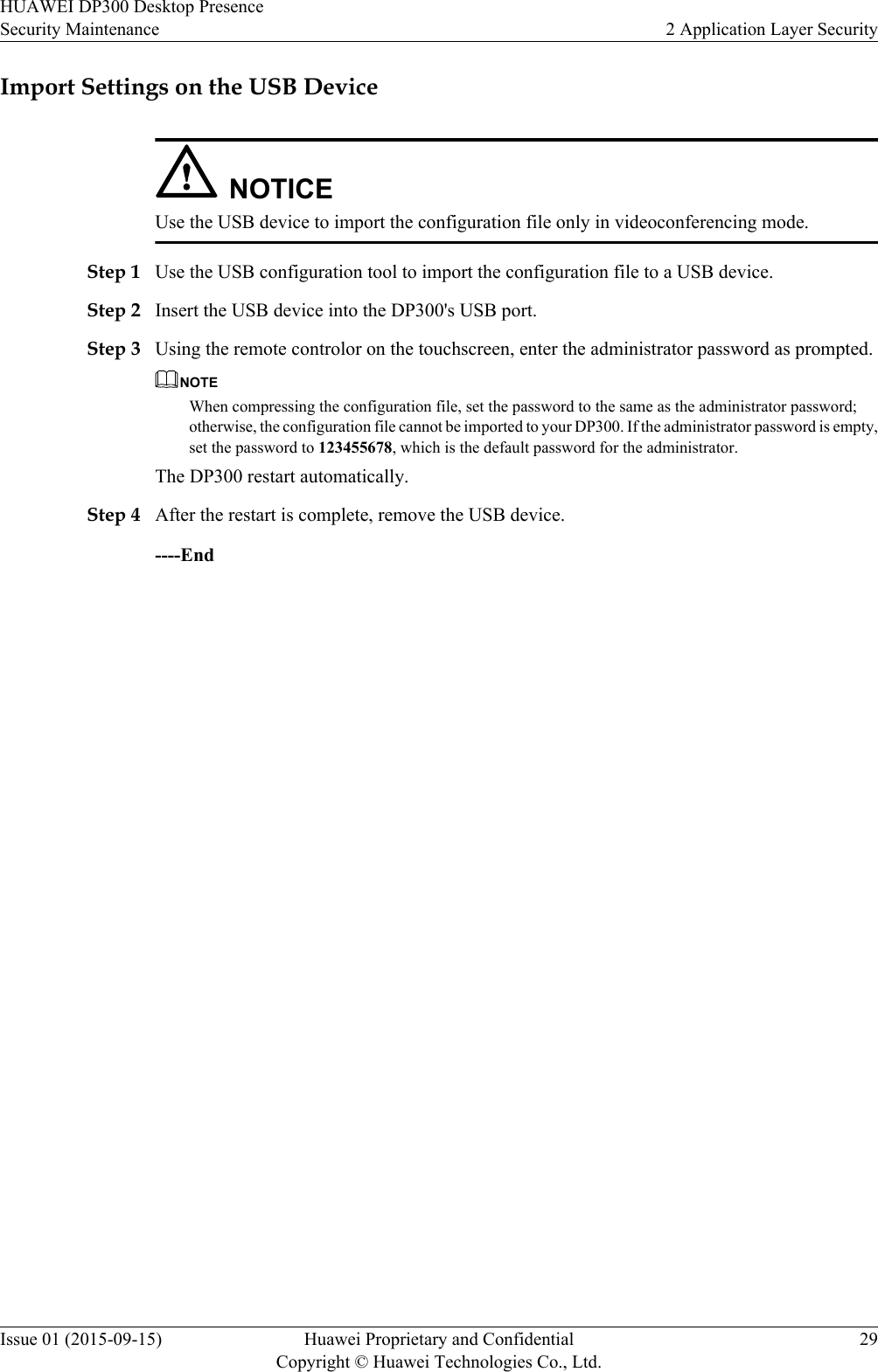 Import Settings on the USB DeviceNOTICEUse the USB device to import the configuration file only in videoconferencing mode.Step 1 Use the USB configuration tool to import the configuration file to a USB device.Step 2 Insert the USB device into the DP300&apos;s USB port.Step 3 Using the remote controlor on the touchscreen, enter the administrator password as prompted.NOTEWhen compressing the configuration file, set the password to the same as the administrator password;otherwise, the configuration file cannot be imported to your DP300. If the administrator password is empty,set the password to 123455678, which is the default password for the administrator.The DP300 restart automatically.Step 4 After the restart is complete, remove the USB device.----EndHUAWEI DP300 Desktop PresenceSecurity Maintenance 2 Application Layer SecurityIssue 01 (2015-09-15) Huawei Proprietary and ConfidentialCopyright © Huawei Technologies Co., Ltd.29