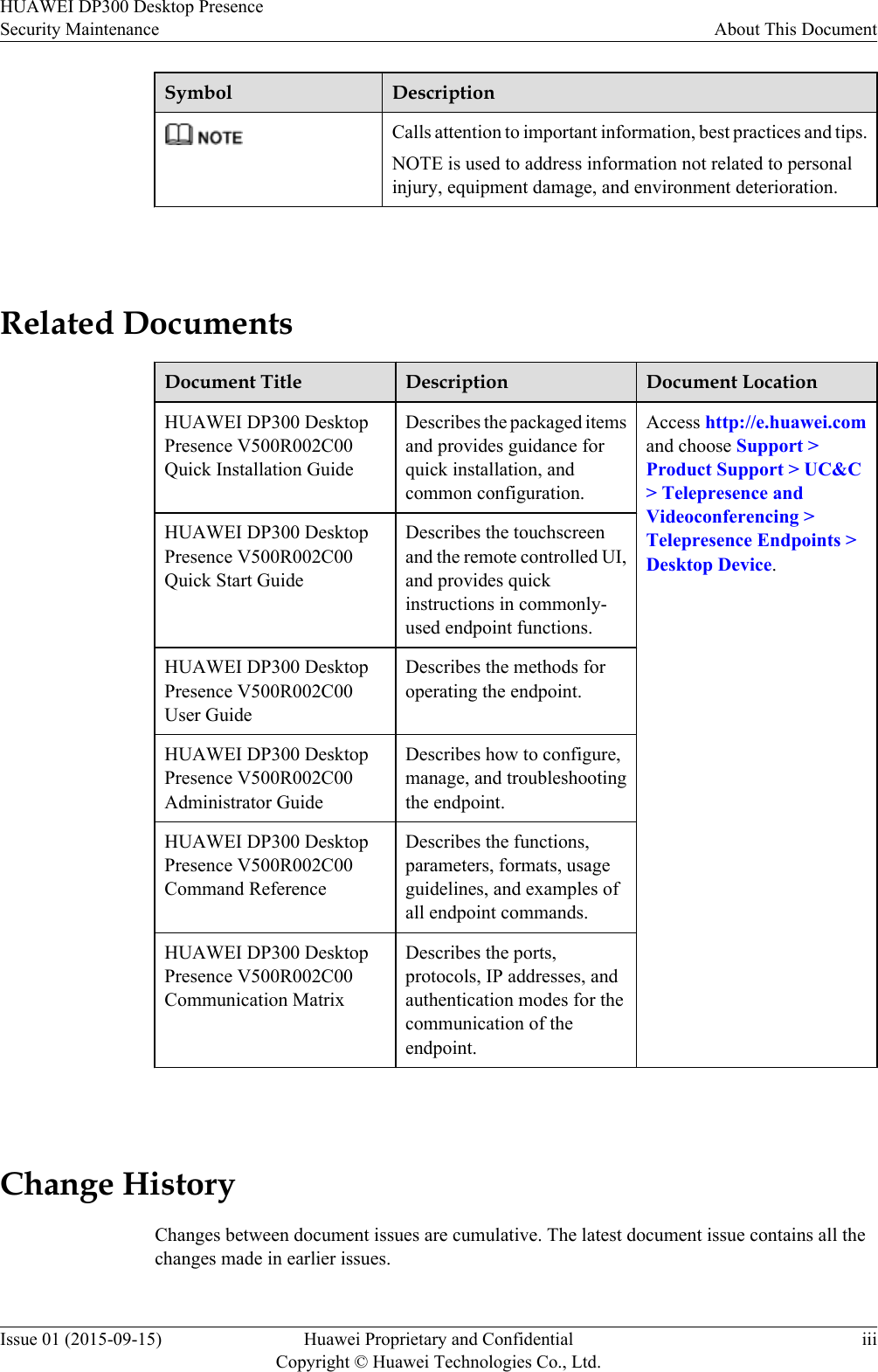 Symbol DescriptionCalls attention to important information, best practices and tips.NOTE is used to address information not related to personalinjury, equipment damage, and environment deterioration. Related DocumentsDocument Title Description Document LocationHUAWEI DP300 DesktopPresence V500R002C00Quick Installation GuideDescribes the packaged itemsand provides guidance forquick installation, andcommon configuration.Access http://e.huawei.comand choose Support &gt;Product Support &gt; UC&amp;C&gt; Telepresence andVideoconferencing &gt;Telepresence Endpoints &gt;Desktop Device.HUAWEI DP300 DesktopPresence V500R002C00Quick Start GuideDescribes the touchscreenand the remote controlled UI,and provides quickinstructions in commonly-used endpoint functions.HUAWEI DP300 DesktopPresence V500R002C00User GuideDescribes the methods foroperating the endpoint.HUAWEI DP300 DesktopPresence V500R002C00Administrator GuideDescribes how to configure,manage, and troubleshootingthe endpoint.HUAWEI DP300 DesktopPresence V500R002C00Command ReferenceDescribes the functions,parameters, formats, usageguidelines, and examples ofall endpoint commands.HUAWEI DP300 DesktopPresence V500R002C00Communication MatrixDescribes the ports,protocols, IP addresses, andauthentication modes for thecommunication of theendpoint. Change HistoryChanges between document issues are cumulative. The latest document issue contains all thechanges made in earlier issues.HUAWEI DP300 Desktop PresenceSecurity Maintenance About This DocumentIssue 01 (2015-09-15) Huawei Proprietary and ConfidentialCopyright © Huawei Technologies Co., Ltd.iii