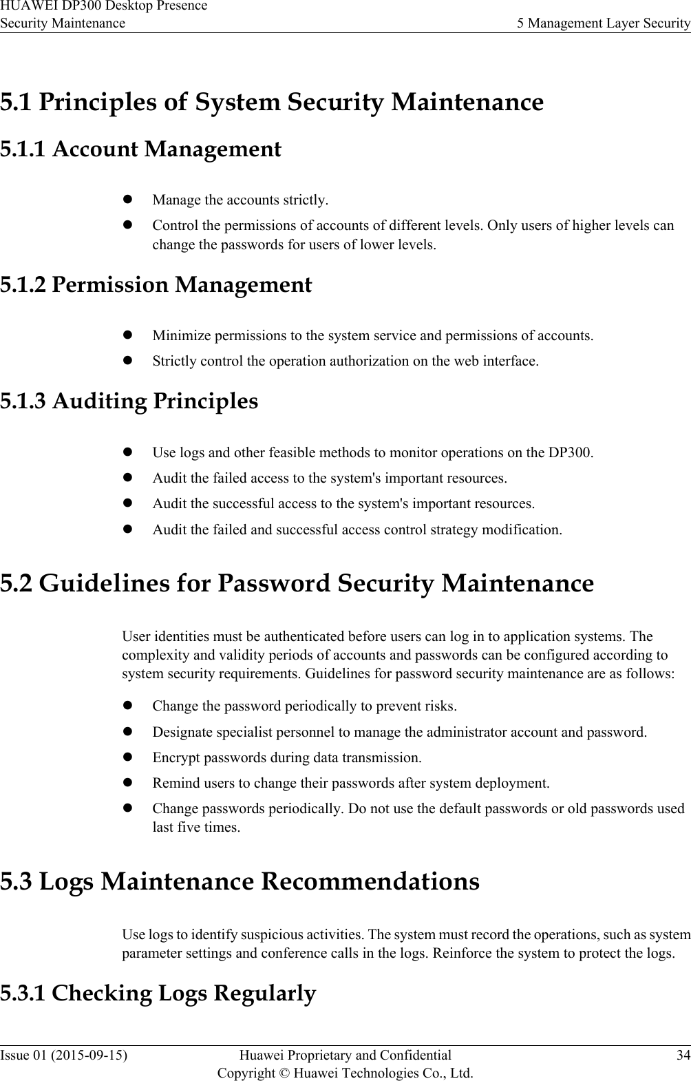 5.1 Principles of System Security Maintenance5.1.1 Account ManagementlManage the accounts strictly.lControl the permissions of accounts of different levels. Only users of higher levels canchange the passwords for users of lower levels.5.1.2 Permission ManagementlMinimize permissions to the system service and permissions of accounts.lStrictly control the operation authorization on the web interface.5.1.3 Auditing PrincipleslUse logs and other feasible methods to monitor operations on the DP300.lAudit the failed access to the system&apos;s important resources.lAudit the successful access to the system&apos;s important resources.lAudit the failed and successful access control strategy modification.5.2 Guidelines for Password Security MaintenanceUser identities must be authenticated before users can log in to application systems. Thecomplexity and validity periods of accounts and passwords can be configured according tosystem security requirements. Guidelines for password security maintenance are as follows:lChange the password periodically to prevent risks.lDesignate specialist personnel to manage the administrator account and password.lEncrypt passwords during data transmission.lRemind users to change their passwords after system deployment.lChange passwords periodically. Do not use the default passwords or old passwords usedlast five times.5.3 Logs Maintenance RecommendationsUse logs to identify suspicious activities. The system must record the operations, such as systemparameter settings and conference calls in the logs. Reinforce the system to protect the logs.5.3.1 Checking Logs RegularlyHUAWEI DP300 Desktop PresenceSecurity Maintenance 5 Management Layer SecurityIssue 01 (2015-09-15) Huawei Proprietary and ConfidentialCopyright © Huawei Technologies Co., Ltd.34