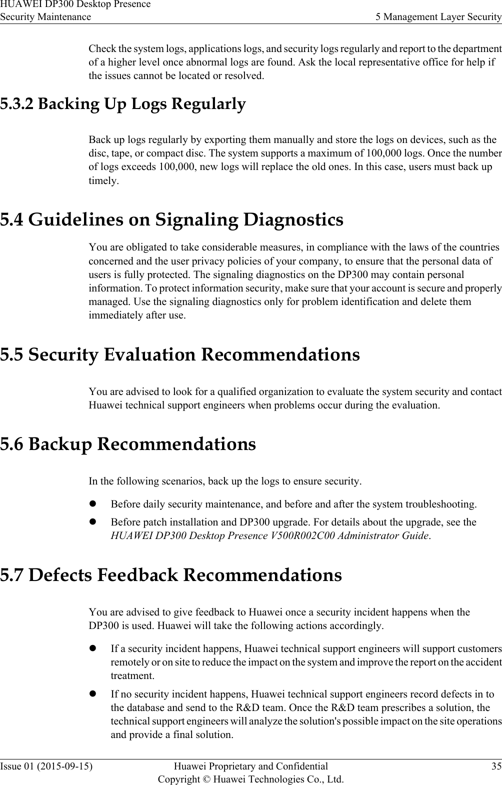 Check the system logs, applications logs, and security logs regularly and report to the departmentof a higher level once abnormal logs are found. Ask the local representative office for help ifthe issues cannot be located or resolved.5.3.2 Backing Up Logs RegularlyBack up logs regularly by exporting them manually and store the logs on devices, such as thedisc, tape, or compact disc. The system supports a maximum of 100,000 logs. Once the numberof logs exceeds 100,000, new logs will replace the old ones. In this case, users must back uptimely.5.4 Guidelines on Signaling DiagnosticsYou are obligated to take considerable measures, in compliance with the laws of the countriesconcerned and the user privacy policies of your company, to ensure that the personal data ofusers is fully protected. The signaling diagnostics on the DP300 may contain personalinformation. To protect information security, make sure that your account is secure and properlymanaged. Use the signaling diagnostics only for problem identification and delete themimmediately after use.5.5 Security Evaluation RecommendationsYou are advised to look for a qualified organization to evaluate the system security and contactHuawei technical support engineers when problems occur during the evaluation.5.6 Backup RecommendationsIn the following scenarios, back up the logs to ensure security.lBefore daily security maintenance, and before and after the system troubleshooting.lBefore patch installation and DP300 upgrade. For details about the upgrade, see theHUAWEI DP300 Desktop Presence V500R002C00 Administrator Guide.5.7 Defects Feedback RecommendationsYou are advised to give feedback to Huawei once a security incident happens when theDP300 is used. Huawei will take the following actions accordingly.lIf a security incident happens, Huawei technical support engineers will support customersremotely or on site to reduce the impact on the system and improve the report on the accidenttreatment.lIf no security incident happens, Huawei technical support engineers record defects in tothe database and send to the R&amp;D team. Once the R&amp;D team prescribes a solution, thetechnical support engineers will analyze the solution&apos;s possible impact on the site operationsand provide a final solution.HUAWEI DP300 Desktop PresenceSecurity Maintenance 5 Management Layer SecurityIssue 01 (2015-09-15) Huawei Proprietary and ConfidentialCopyright © Huawei Technologies Co., Ltd.35