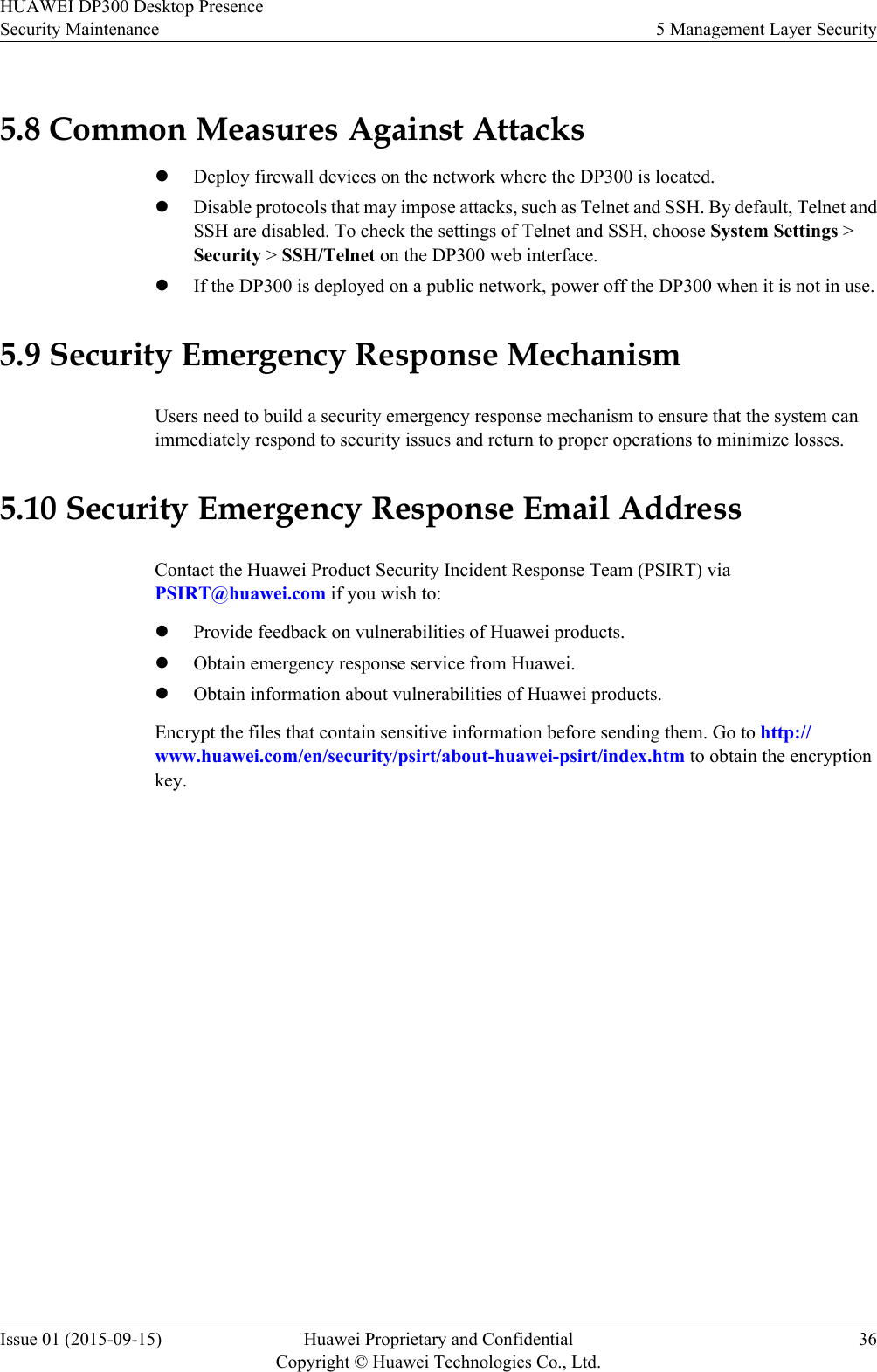 5.8 Common Measures Against AttackslDeploy firewall devices on the network where the DP300 is located.lDisable protocols that may impose attacks, such as Telnet and SSH. By default, Telnet andSSH are disabled. To check the settings of Telnet and SSH, choose System Settings &gt;Security &gt; SSH/Telnet on the DP300 web interface.lIf the DP300 is deployed on a public network, power off the DP300 when it is not in use.5.9 Security Emergency Response MechanismUsers need to build a security emergency response mechanism to ensure that the system canimmediately respond to security issues and return to proper operations to minimize losses.5.10 Security Emergency Response Email AddressContact the Huawei Product Security Incident Response Team (PSIRT) viaPSIRT@huawei.com if you wish to:lProvide feedback on vulnerabilities of Huawei products.lObtain emergency response service from Huawei.lObtain information about vulnerabilities of Huawei products.Encrypt the files that contain sensitive information before sending them. Go to http://www.huawei.com/en/security/psirt/about-huawei-psirt/index.htm to obtain the encryptionkey.HUAWEI DP300 Desktop PresenceSecurity Maintenance 5 Management Layer SecurityIssue 01 (2015-09-15) Huawei Proprietary and ConfidentialCopyright © Huawei Technologies Co., Ltd.36