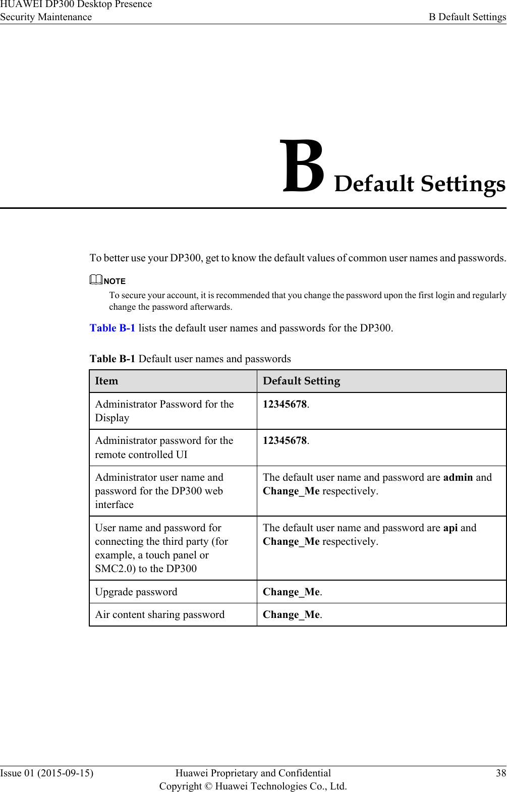 B Default SettingsTo better use your DP300, get to know the default values of common user names and passwords.NOTETo secure your account, it is recommended that you change the password upon the first login and regularlychange the password afterwards.Table B-1 lists the default user names and passwords for the DP300.Table B-1 Default user names and passwordsItem Default SettingAdministrator Password for theDisplay12345678.Administrator password for theremote controlled UI12345678.Administrator user name andpassword for the DP300 webinterfaceThe default user name and password are admin andChange_Me respectively.User name and password forconnecting the third party (forexample, a touch panel orSMC2.0) to the DP300The default user name and password are api andChange_Me respectively.Upgrade password Change_Me.Air content sharing password Change_Me.HUAWEI DP300 Desktop PresenceSecurity Maintenance B Default SettingsIssue 01 (2015-09-15) Huawei Proprietary and ConfidentialCopyright © Huawei Technologies Co., Ltd.38