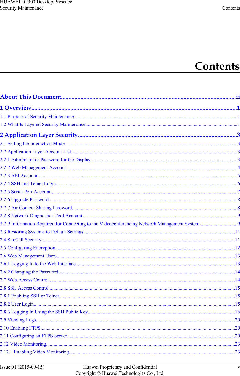 ContentsAbout This Document.....................................................................................................................ii1 Overview.........................................................................................................................................11.1 Purpose of Security Maintenance...................................................................................................................................11.2 What Is Layered Security Maintenance..........................................................................................................................12 Application Layer Security..........................................................................................................32.1 Setting the Interaction Mode..........................................................................................................................................32.2 Application Layer Account List.....................................................................................................................................32.2.1 Administrator Password for the Display.....................................................................................................................32.2.2 Web Management Account.........................................................................................................................................42.2.3 API Account................................................................................................................................................................52.2.4 SSH and Telnet Login.................................................................................................................................................62.2.5 Serial Port Account......................................................................................................................................................72.2.6 Upgrade Password.......................................................................................................................................................82.2.7 Air Content Sharing Password....................................................................................................................................82.2.8 Network Diagnostics Tool Account............................................................................................................................92.2.9 Information Required for Connecting to the Videoconferencing Network Management System..............................92.3 Restoring Systems to Default Settings.........................................................................................................................112.4 SiteCall Security...........................................................................................................................................................112.5 Configuring Encryption................................................................................................................................................122.6 Web Management Users...............................................................................................................................................132.6.1 Logging In to the Web Interface................................................................................................................................132.6.2 Changing the Password.............................................................................................................................................142.7 Web Access Control.....................................................................................................................................................142.8 SSH Access Control.....................................................................................................................................................152.8.1 Enabling SSH or Telnet.............................................................................................................................................152.8.2 User Login.................................................................................................................................................................152.8.3 Logging In Using the SSH Public Key......................................................................................................................162.9 Viewing Logs...............................................................................................................................................................202.10 Enabling FTPS............................................................................................................................................................202.11 Configuring an FTPS Server......................................................................................................................................202.12 Video Monitoring.......................................................................................................................................................232.12.1 Enabling Video Monitoring.....................................................................................................................................23HUAWEI DP300 Desktop PresenceSecurity Maintenance ContentsIssue 01 (2015-09-15) Huawei Proprietary and ConfidentialCopyright © Huawei Technologies Co., Ltd.v