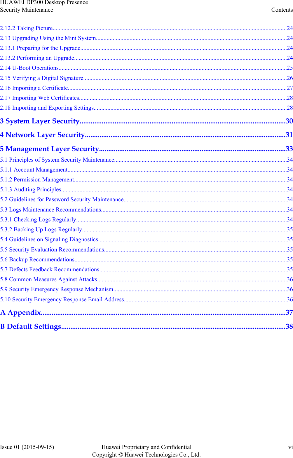 2.12.2 Taking Picture..........................................................................................................................................................242.13 Upgrading Using the Mini System.............................................................................................................................242.13.1 Preparing for the Upgrade.......................................................................................................................................242.13.2 Performing an Upgrade...........................................................................................................................................242.14 U-Boot Operations......................................................................................................................................................252.15 Verifying a Digital Signature.....................................................................................................................................262.16 Importing a Certificate................................................................................................................................................272.17 Importing Web Certificates........................................................................................................................................282.18 Importing and Exporting Settings...............................................................................................................................283 System Layer Security................................................................................................................304 Network Layer Security..............................................................................................................315 Management Layer Security......................................................................................................335.1 Principles of System Security Maintenance.................................................................................................................345.1.1 Account Management................................................................................................................................................345.1.2 Permission Management............................................................................................................................................345.1.3 Auditing Principles....................................................................................................................................................345.2 Guidelines for Password Security Maintenance...........................................................................................................345.3 Logs Maintenance Recommendations..........................................................................................................................345.3.1 Checking Logs Regularly..........................................................................................................................................345.3.2 Backing Up Logs Regularly......................................................................................................................................355.4 Guidelines on Signaling Diagnostics............................................................................................................................355.5 Security Evaluation Recommendations........................................................................................................................355.6 Backup Recommendations...........................................................................................................................................355.7 Defects Feedback Recommendations...........................................................................................................................355.8 Common Measures Against Attacks............................................................................................................................365.9 Security Emergency Response Mechanism..................................................................................................................365.10 Security Emergency Response Email Address...........................................................................................................36A Appendix......................................................................................................................................37B Default Settings...........................................................................................................................38HUAWEI DP300 Desktop PresenceSecurity Maintenance ContentsIssue 01 (2015-09-15) Huawei Proprietary and ConfidentialCopyright © Huawei Technologies Co., Ltd.vi