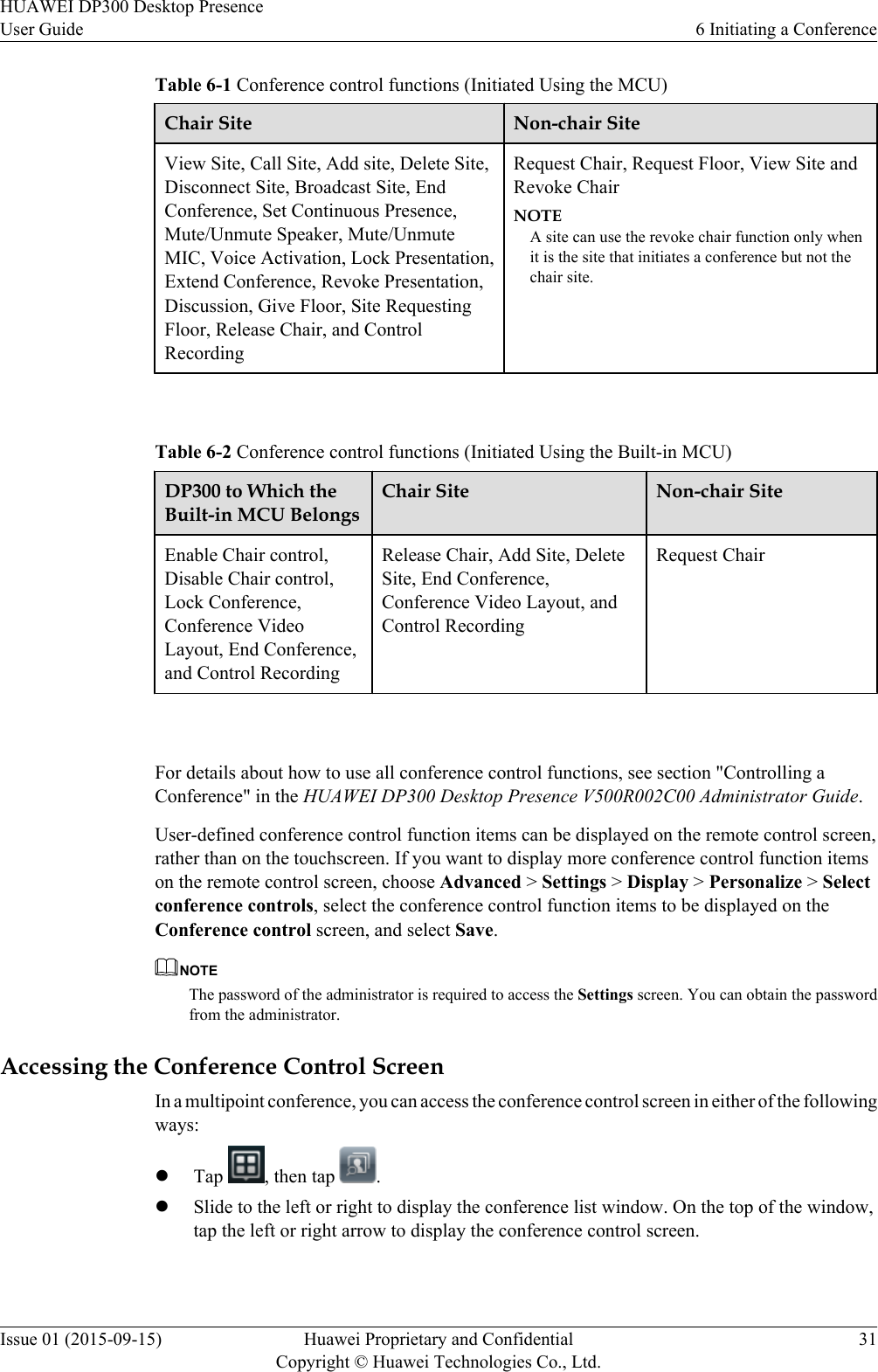 Table 6-1 Conference control functions (Initiated Using the MCU)Chair Site Non-chair SiteView Site, Call Site, Add site, Delete Site,Disconnect Site, Broadcast Site, EndConference, Set Continuous Presence,Mute/Unmute Speaker, Mute/UnmuteMIC, Voice Activation, Lock Presentation,Extend Conference, Revoke Presentation,Discussion, Give Floor, Site RequestingFloor, Release Chair, and ControlRecordingRequest Chair, Request Floor, View Site andRevoke ChairNOTEA site can use the revoke chair function only whenit is the site that initiates a conference but not thechair site. Table 6-2 Conference control functions (Initiated Using the Built-in MCU)DP300 to Which theBuilt-in MCU BelongsChair Site Non-chair SiteEnable Chair control,Disable Chair control,Lock Conference,Conference VideoLayout, End Conference,and Control RecordingRelease Chair, Add Site, DeleteSite, End Conference,Conference Video Layout, andControl RecordingRequest Chair For details about how to use all conference control functions, see section &quot;Controlling aConference&quot; in the HUAWEI DP300 Desktop Presence V500R002C00 Administrator Guide.User-defined conference control function items can be displayed on the remote control screen,rather than on the touchscreen. If you want to display more conference control function itemson the remote control screen, choose Advanced &gt; Settings &gt; Display &gt; Personalize &gt; Selectconference controls, select the conference control function items to be displayed on theConference control screen, and select Save.NOTEThe password of the administrator is required to access the Settings screen. You can obtain the passwordfrom the administrator.Accessing the Conference Control ScreenIn a multipoint conference, you can access the conference control screen in either of the followingways:lTap  , then tap  .lSlide to the left or right to display the conference list window. On the top of the window,tap the left or right arrow to display the conference control screen.HUAWEI DP300 Desktop PresenceUser Guide 6 Initiating a ConferenceIssue 01 (2015-09-15) Huawei Proprietary and ConfidentialCopyright © Huawei Technologies Co., Ltd.31