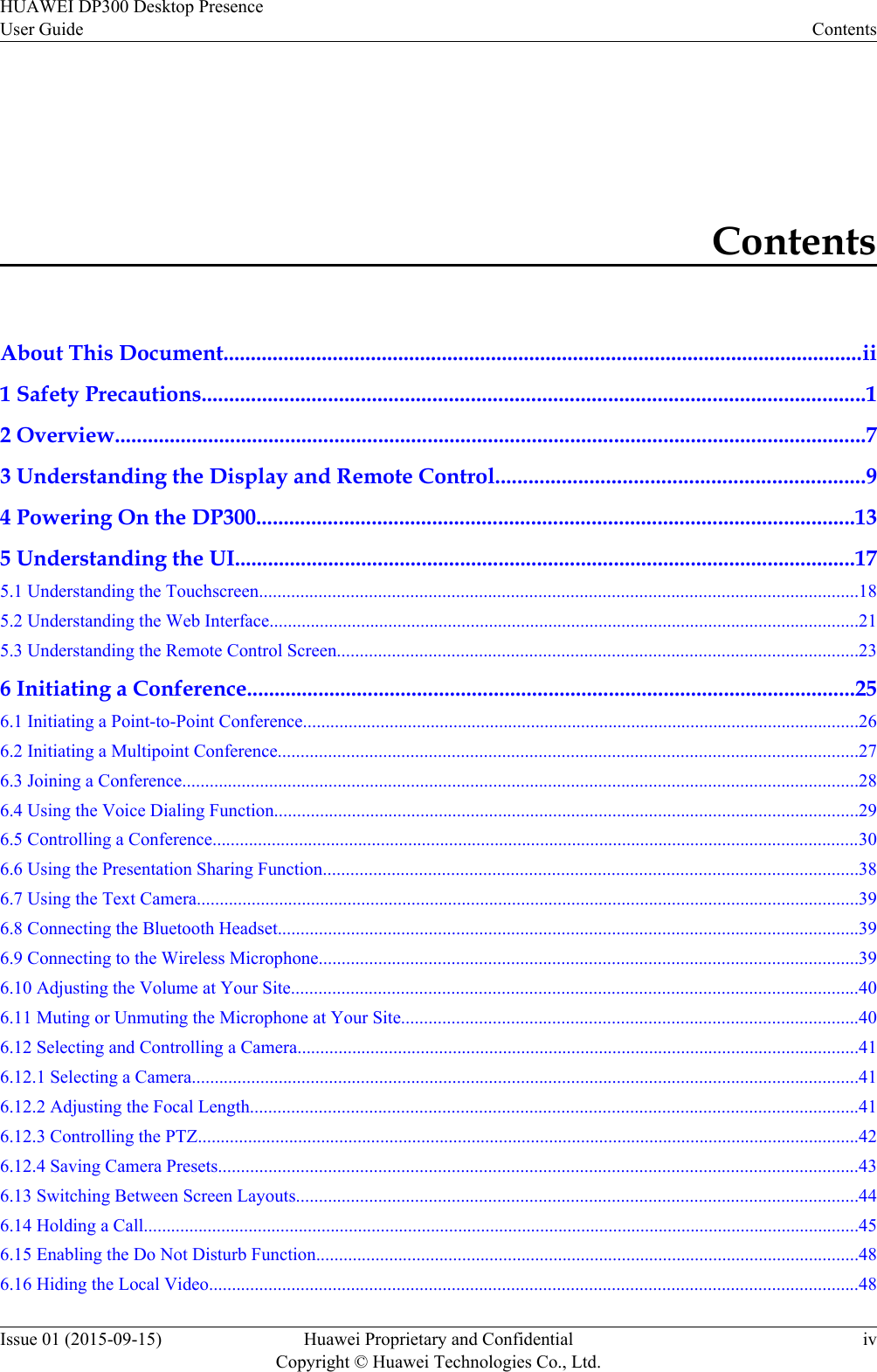 ContentsAbout This Document.....................................................................................................................ii1 Safety Precautions.........................................................................................................................12 Overview.........................................................................................................................................73 Understanding the Display and Remote Control...................................................................94 Powering On the DP300.............................................................................................................135 Understanding the UI.................................................................................................................175.1 Understanding the Touchscreen...................................................................................................................................185.2 Understanding the Web Interface.................................................................................................................................215.3 Understanding the Remote Control Screen..................................................................................................................236 Initiating a Conference...............................................................................................................256.1 Initiating a Point-to-Point Conference..........................................................................................................................266.2 Initiating a Multipoint Conference...............................................................................................................................276.3 Joining a Conference....................................................................................................................................................286.4 Using the Voice Dialing Function................................................................................................................................296.5 Controlling a Conference..............................................................................................................................................306.6 Using the Presentation Sharing Function.....................................................................................................................386.7 Using the Text Camera.................................................................................................................................................396.8 Connecting the Bluetooth Headset...............................................................................................................................396.9 Connecting to the Wireless Microphone......................................................................................................................396.10 Adjusting the Volume at Your Site............................................................................................................................406.11 Muting or Unmuting the Microphone at Your Site....................................................................................................406.12 Selecting and Controlling a Camera...........................................................................................................................416.12.1 Selecting a Camera..................................................................................................................................................416.12.2 Adjusting the Focal Length.....................................................................................................................................416.12.3 Controlling the PTZ.................................................................................................................................................426.12.4 Saving Camera Presets............................................................................................................................................436.13 Switching Between Screen Layouts...........................................................................................................................446.14 Holding a Call.............................................................................................................................................................456.15 Enabling the Do Not Disturb Function.......................................................................................................................486.16 Hiding the Local Video..............................................................................................................................................48HUAWEI DP300 Desktop PresenceUser Guide ContentsIssue 01 (2015-09-15) Huawei Proprietary and ConfidentialCopyright © Huawei Technologies Co., Ltd.iv