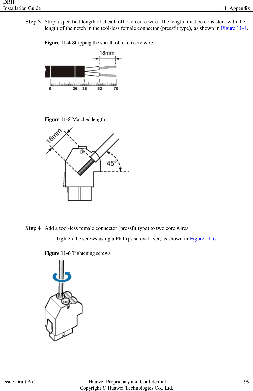 DRH   Installation Guide 11  Appendix  Issue Draft A () Huawei Proprietary and Confidential                                     Copyright © Huawei Technologies Co., Ltd.. 99  Step 3 Strip a specified length of sheath off each core wire. The length must be consistent with the length of the notch in the tool-less female connector (pressfit type), as shown in Figure 11-4. Figure 11-4 Stripping the sheath off each core wire   Figure 11-5 Matched length   Step 4 Add a tool-less female connector (pressfit type) to two core wires. 1. Tighten the screws using a Phillips screwdriver, as shown in Figure 11-6. Figure 11-6 Tightening screws   
