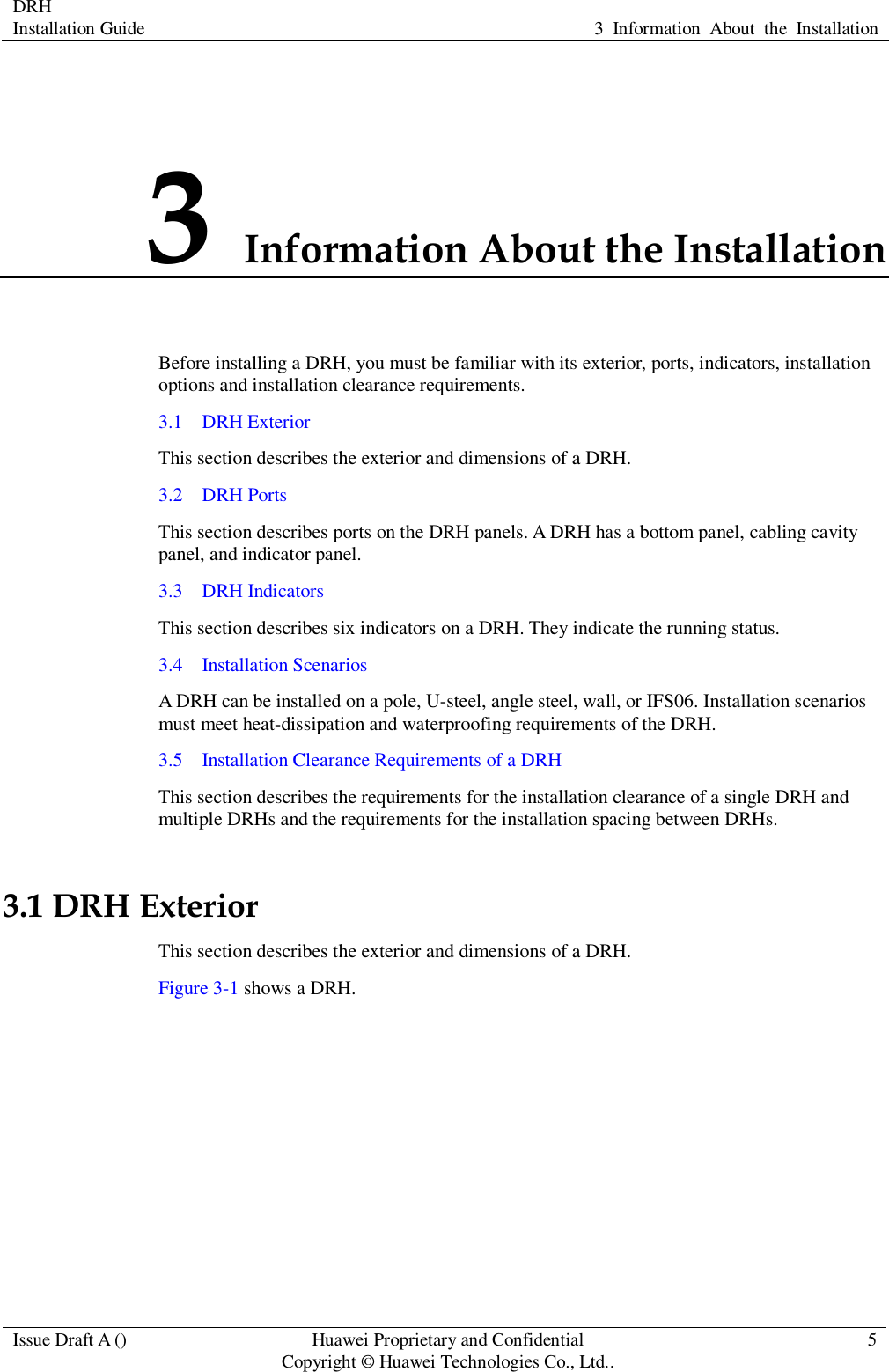 DRH   Installation Guide 3  Information  About  the  Installation  Issue Draft A () Huawei Proprietary and Confidential                                     Copyright © Huawei Technologies Co., Ltd.. 5  3 Information About the Installation Before installing a DRH, you must be familiar with its exterior, ports, indicators, installation options and installation clearance requirements. 3.1    DRH Exterior This section describes the exterior and dimensions of a DRH. 3.2    DRH Ports This section describes ports on the DRH panels. A DRH has a bottom panel, cabling cavity panel, and indicator panel. 3.3    DRH Indicators This section describes six indicators on a DRH. They indicate the running status.   3.4    Installation Scenarios A DRH can be installed on a pole, U-steel, angle steel, wall, or IFS06. Installation scenarios must meet heat-dissipation and waterproofing requirements of the DRH. 3.5    Installation Clearance Requirements of a DRH This section describes the requirements for the installation clearance of a single DRH and multiple DRHs and the requirements for the installation spacing between DRHs. 3.1 DRH Exterior This section describes the exterior and dimensions of a DRH. Figure 3-1 shows a DRH.   