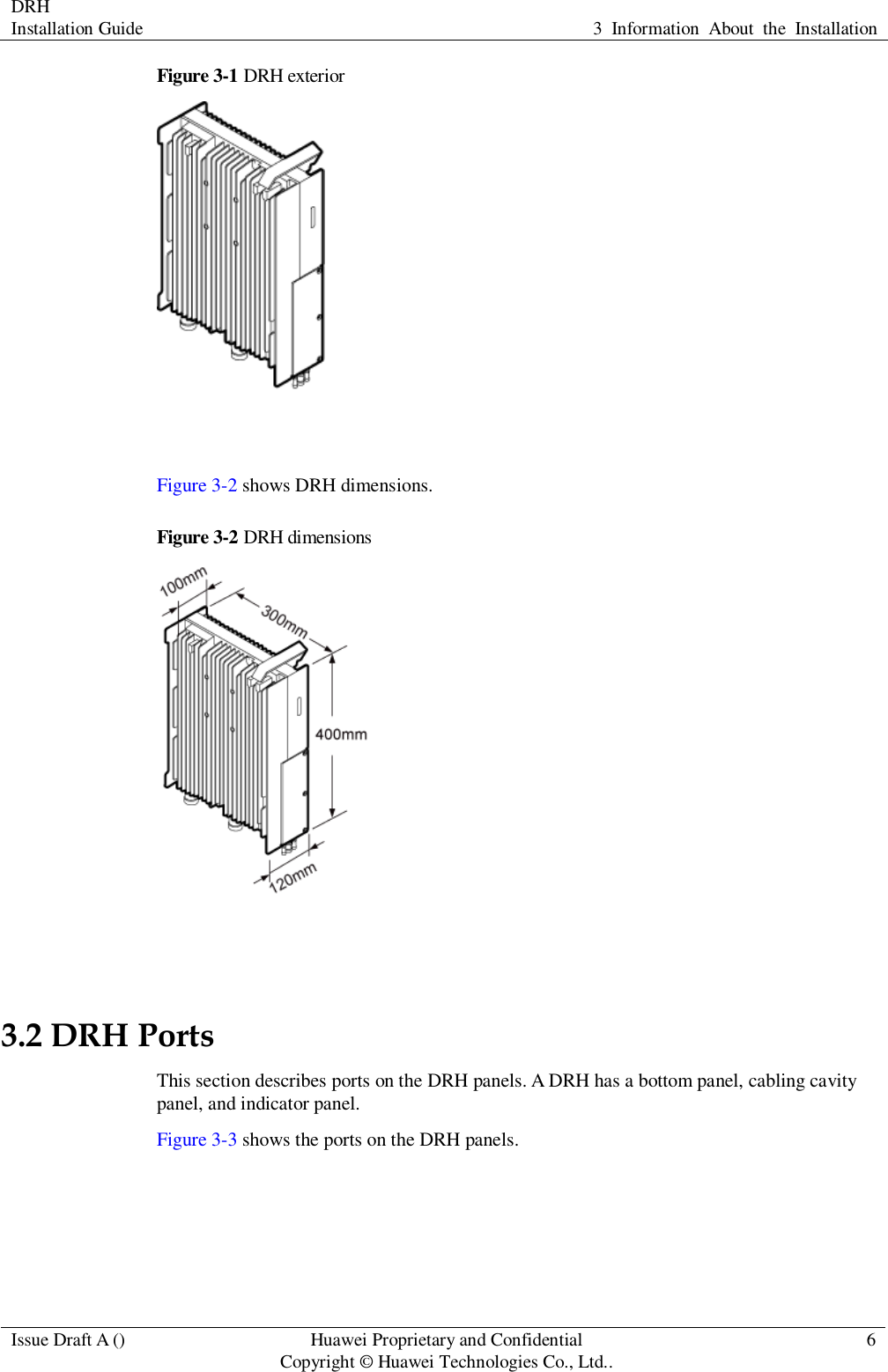 DRH   Installation Guide 3  Information  About  the  Installation  Issue Draft A () Huawei Proprietary and Confidential                                     Copyright © Huawei Technologies Co., Ltd.. 6  Figure 3-1 DRH exterior   Figure 3-2 shows DRH dimensions. Figure 3-2  DRH dimensions   3.2 DRH Ports This section describes ports on the DRH panels. A DRH has a bottom panel, cabling cavity panel, and indicator panel. Figure 3-3 shows the ports on the DRH panels. 