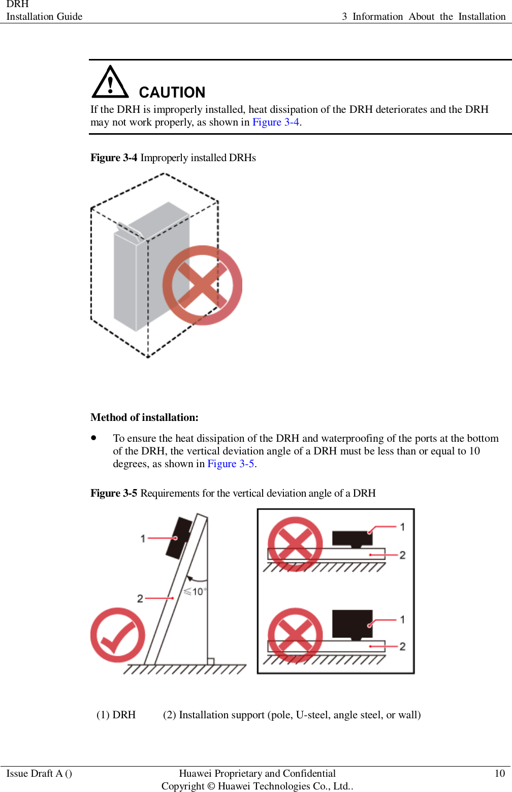 DRH   Installation Guide 3  Information  About  the  Installation  Issue Draft A () Huawei Proprietary and Confidential                                     Copyright © Huawei Technologies Co., Ltd.. 10    If the DRH is improperly installed, heat dissipation of the DRH deteriorates and the DRH may not work properly, as shown in Figure 3-4. Figure 3-4 Improperly installed DRHs   Method of installation:  To ensure the heat dissipation of the DRH and waterproofing of the ports at the bottom of the DRH, the vertical deviation angle of a DRH must be less than or equal to 10 degrees, as shown in Figure 3-5. Figure 3-5 Requirements for the vertical deviation angle of a DRH  (1) DRH (2) Installation support (pole, U-steel, angle steel, or wall)  