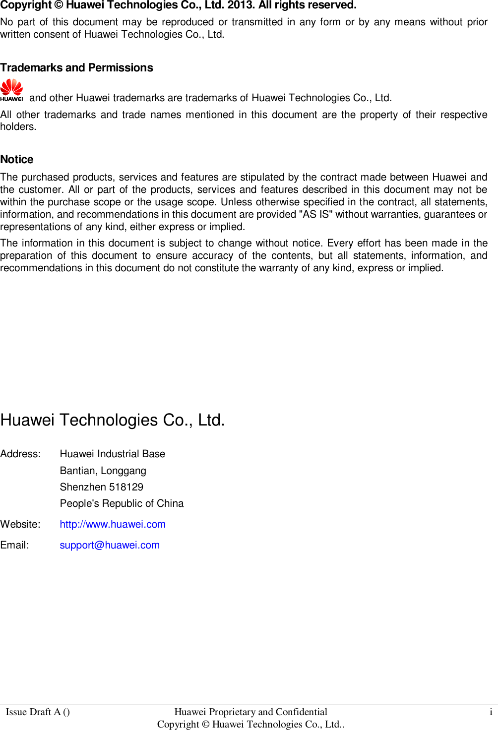  Issue Draft A () Huawei Proprietary and Confidential                                     Copyright © Huawei Technologies Co., Ltd.. i  Copyright © Huawei Technologies Co., Ltd. 2013. All rights reserved. No part  of this document may be reproduced  or  transmitted in any form  or  by  any means  without prior written consent of Huawei Technologies Co., Ltd.  Trademarks and Permissions   and other Huawei trademarks are trademarks of Huawei Technologies Co., Ltd. All  other  trademarks and trade  names  mentioned  in this  document  are the  property  of their  respective holders.  Notice The purchased products, services and features are stipulated by the contract made between Huawei and the customer. All or part of the products, services and features described in this document may not be within the purchase scope or the usage scope. Unless otherwise specified in the contract, all statements, information, and recommendations in this document are provided &quot;AS IS&quot; without warranties, guarantees or representations of any kind, either express or implied. The information in this document is subject to change without notice. Every effort has been made in the preparation  of  this  document  to  ensure  accuracy  of  the  contents,  but  all  statements,  information,  and recommendations in this document do not constitute the warranty of any kind, express or implied.       Huawei Technologies Co., Ltd. Address: Huawei Industrial Base Bantian, Longgang Shenzhen 518129 People&apos;s Republic of China Website: http://www.huawei.com Email: support@huawei.com        