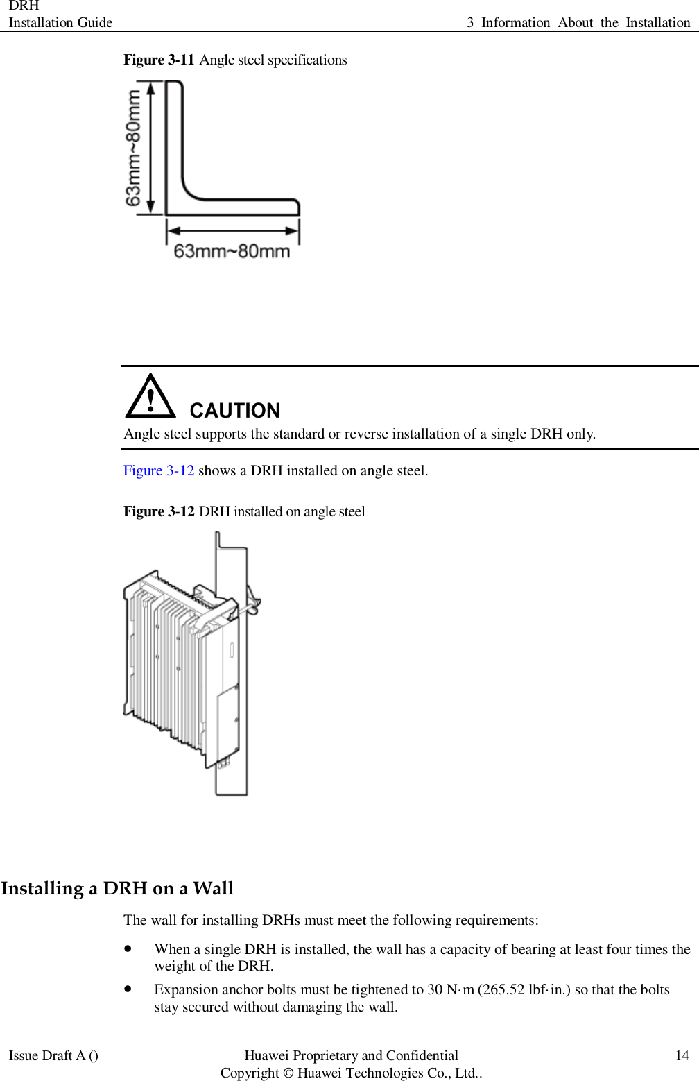 DRH   Installation Guide 3  Information  About  the  Installation  Issue Draft A () Huawei Proprietary and Confidential                                     Copyright © Huawei Technologies Co., Ltd.. 14  Figure 3-11 Angle steel specifications     Angle steel supports the standard or reverse installation of a single DRH only. Figure 3-12 shows a DRH installed on angle steel. Figure 3-12 DRH installed on angle steel   Installing a DRH on a Wall The wall for installing DRHs must meet the following requirements:    When a single DRH is installed, the wall has a capacity of bearing at least four times the weight of the DRH.  Expansion anchor bolts must be tightened to 30 N·m (265.52 lbf·in.) so that the bolts stay secured without damaging the wall. 