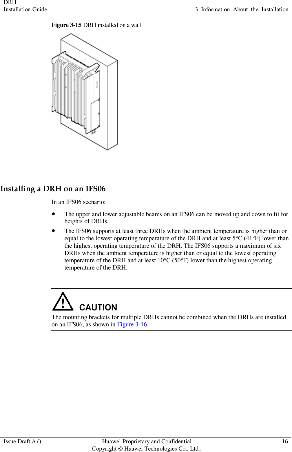 DRH   Installation Guide 3  Information  About  the  Installation  Issue Draft A () Huawei Proprietary and Confidential                                     Copyright © Huawei Technologies Co., Ltd.. 16  Figure 3-15 DRH installed on a wall   Installing a DRH on an IFS06 In an IFS06 scenario:  The upper and lower adjustable beams on an IFS06 can be moved up and down to fit for heights of DRHs.  The IFS06 supports at least three DRHs when the ambient temperature is higher than or equal to the lowest operating temperature of the DRH and at least 5°C (41°F) lower than the highest operating temperature of the DRH. The IFS06 supports a maximum of six DRHs when the ambient temperature is higher than or equal to the lowest operating temperature of the DRH and at least 10°C (50°F) lower than the highest operating temperature of the DRH.   The mounting brackets for multiple DRHs cannot be combined when the DRHs are installed on an IFS06, as shown in Figure 3-16. 