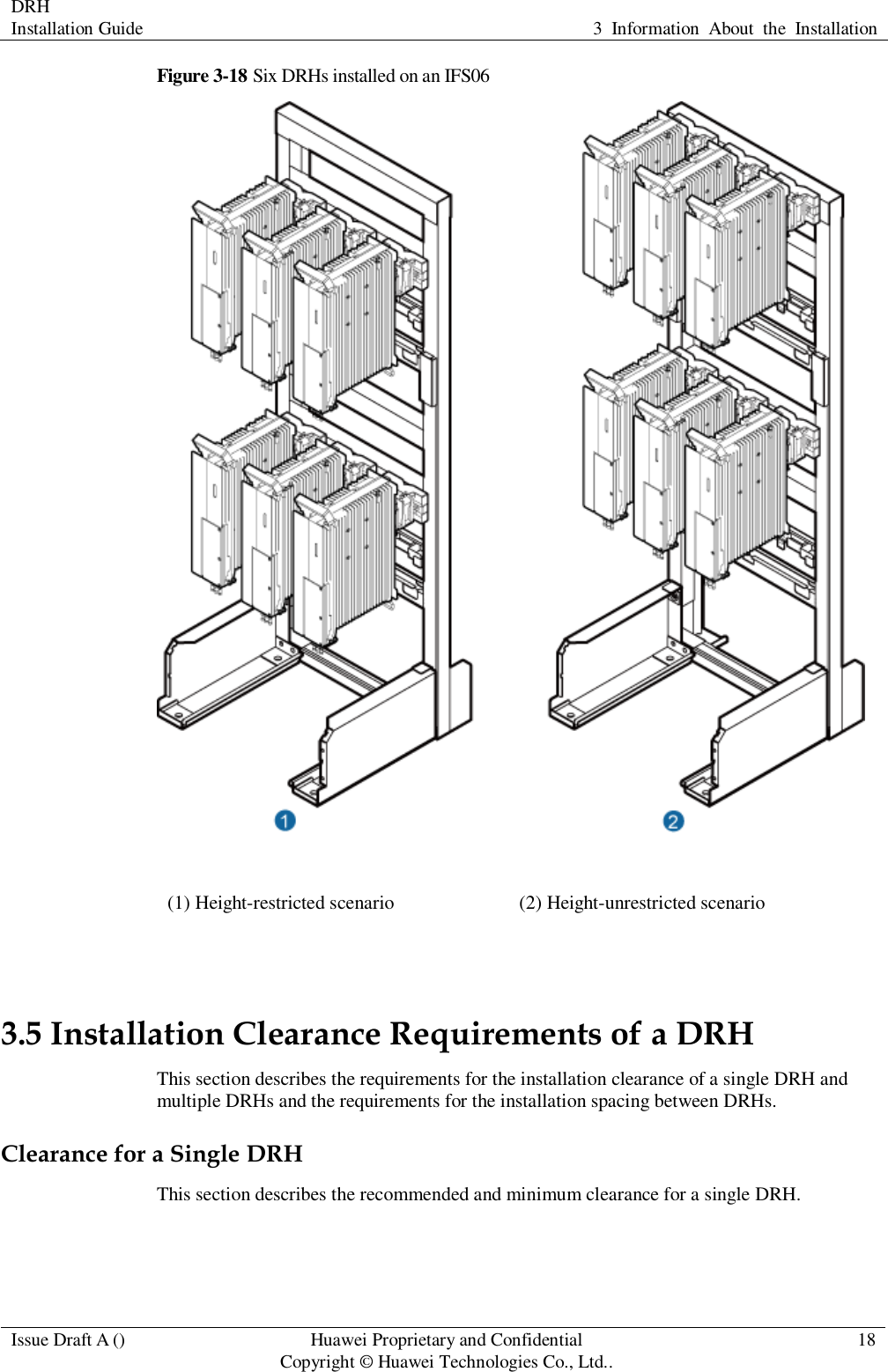 DRH   Installation Guide 3  Information  About  the  Installation  Issue Draft A () Huawei Proprietary and Confidential                                     Copyright © Huawei Technologies Co., Ltd.. 18  Figure 3-18 Six DRHs installed on an IFS06  (1) Height-restricted scenario (2) Height-unrestricted scenario  3.5 Installation Clearance Requirements of a DRH This section describes the requirements for the installation clearance of a single DRH and multiple DRHs and the requirements for the installation spacing between DRHs. Clearance for a Single DRH This section describes the recommended and minimum clearance for a single DRH. 