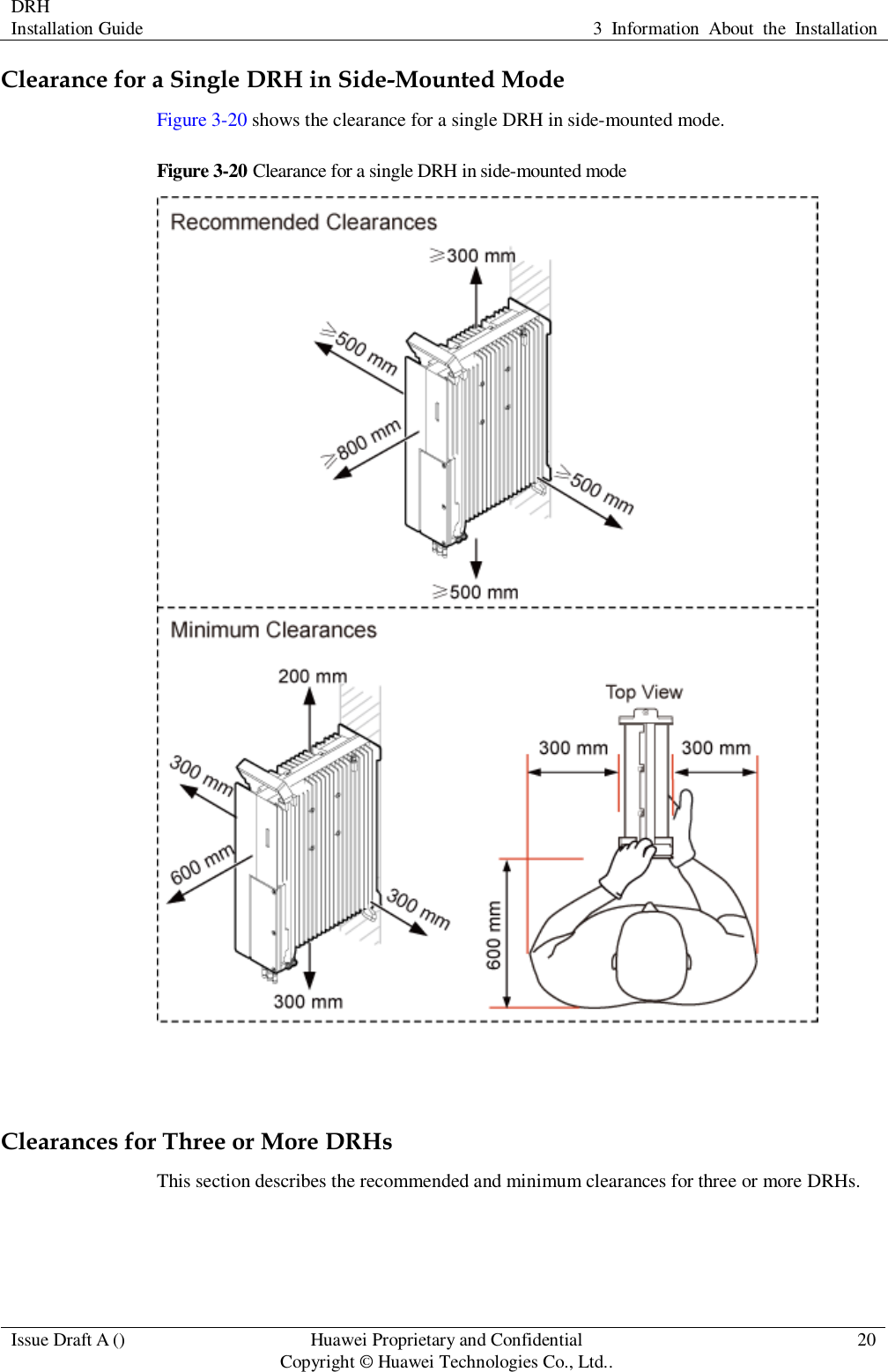 DRH   Installation Guide 3  Information  About  the  Installation  Issue Draft A () Huawei Proprietary and Confidential                                     Copyright © Huawei Technologies Co., Ltd.. 20  Clearance for a Single DRH in Side-Mounted Mode Figure 3-20 shows the clearance for a single DRH in side-mounted mode. Figure 3-20 Clearance for a single DRH in side-mounted mode   Clearances for Three or More DRHs This section describes the recommended and minimum clearances for three or more DRHs. 