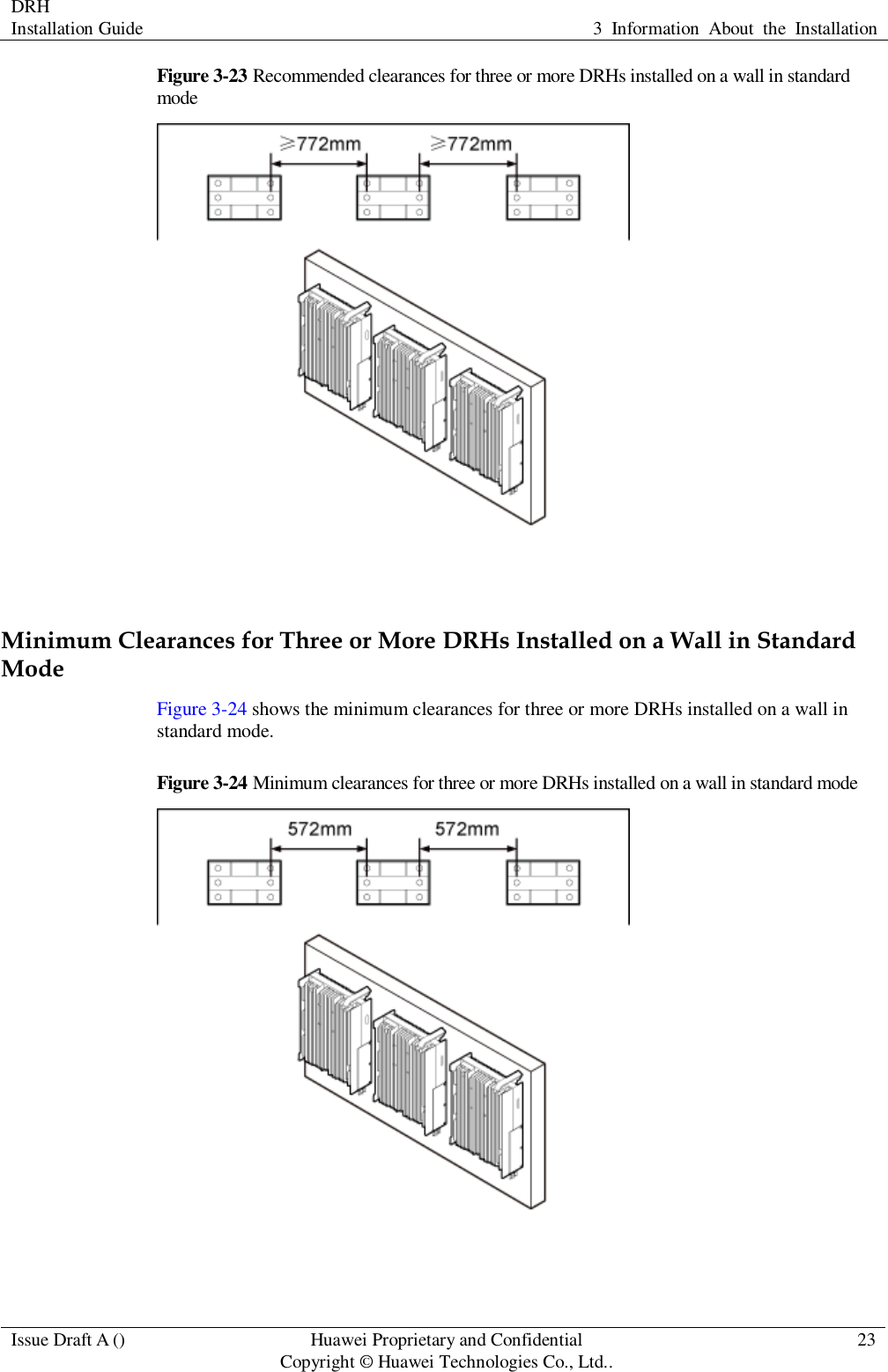 DRH   Installation Guide 3  Information  About  the  Installation  Issue Draft A () Huawei Proprietary and Confidential                                     Copyright © Huawei Technologies Co., Ltd.. 23  Figure 3-23 Recommended clearances for three or more DRHs installed on a wall in standard mode   Minimum Clearances for Three or More DRHs Installed on a Wall in Standard Mode Figure 3-24 shows the minimum clearances for three or more DRHs installed on a wall in standard mode. Figure 3-24 Minimum clearances for three or more DRHs installed on a wall in standard mode   