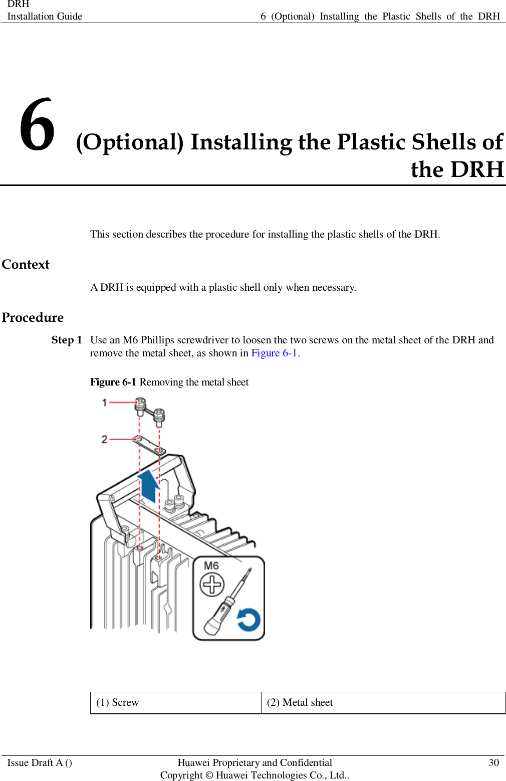 DRH   Installation Guide 6  (Optional)  Installing  the  Plastic  Shells  of  the  DRH  Issue Draft A () Huawei Proprietary and Confidential                                     Copyright © Huawei Technologies Co., Ltd.. 30  6 (Optional) Installing the Plastic Shells of the DRH This section describes the procedure for installing the plastic shells of the DRH. Context A DRH is equipped with a plastic shell only when necessary. Procedure Step 1 Use an M6 Phillips screwdriver to loosen the two screws on the metal sheet of the DRH and remove the metal sheet, as shown in Figure 6-1. Figure 6-1 Removing the metal sheet   (1) Screw (2) Metal sheet 