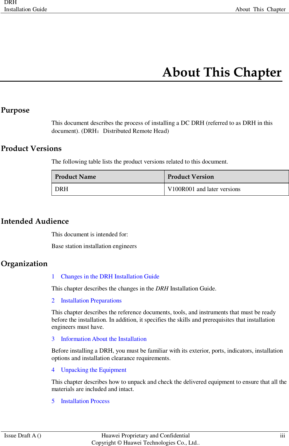 DRH   Installation Guide About  This  Chapter  Issue Draft A () Huawei Proprietary and Confidential                                     Copyright © Huawei Technologies Co., Ltd.. iii  About This Chapter Purpose This document describes the process of installing a DC DRH (referred to as DRH in this document). (DRH：Distributed Remote Head) Product Versions The following table lists the product versions related to this document. Product Name Product Version DRH V100R001 and later versions  Intended Audience This document is intended for: Base station installation engineers Organization 1    Changes in the DRH Installation Guide This chapter describes the changes in the DRH Installation Guide. 2    Installation Preparations This chapter describes the reference documents, tools, and instruments that must be ready before the installation. In addition, it specifies the skills and prerequisites that installation engineers must have. 3    Information About the Installation Before installing a DRH, you must be familiar with its exterior, ports, indicators, installation options and installation clearance requirements. 4    Unpacking the Equipment This chapter describes how to unpack and check the delivered equipment to ensure that all the materials are included and intact. 5    Installation Process 