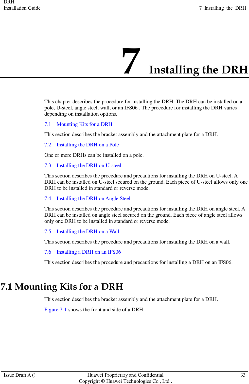 DRH   Installation Guide 7  Installing  the  DRH  Issue Draft A () Huawei Proprietary and Confidential                                     Copyright © Huawei Technologies Co., Ltd.. 33  7 Installing the DRH This chapter describes the procedure for installing the DRH. The DRH can be installed on a pole, U-steel, angle steel, wall, or an IFS06 . The procedure for installing the DRH varies depending on installation options. 7.1    Mounting Kits for a DRH This section describes the bracket assembly and the attachment plate for a DRH. 7.2    Installing the DRH on a Pole One or more DRHs can be installed on a pole. 7.3    Installing the DRH on U-steel This section describes the procedure and precautions for installing the DRH on U-steel. A DRH can be installed on U-steel secured on the ground. Each piece of U-steel allows only one DRH to be installed in standard or reverse mode. 7.4    Installing the DRH on Angle Steel This section describes the procedure and precautions for installing the DRH on angle steel. A DRH can be installed on angle steel secured on the ground. Each piece of angle steel allows only one DRH to be installed in standard or reverse mode. 7.5    Installing the DRH on a Wall This section describes the procedure and precautions for installing the DRH on a wall. 7.6    Installing a DRH on an IFS06 This section describes the procedure and precautions for installing a DRH on an IFS06. 7.1 Mounting Kits for a DRH This section describes the bracket assembly and the attachment plate for a DRH. Figure 7-1 shows the front and side of a DRH. 