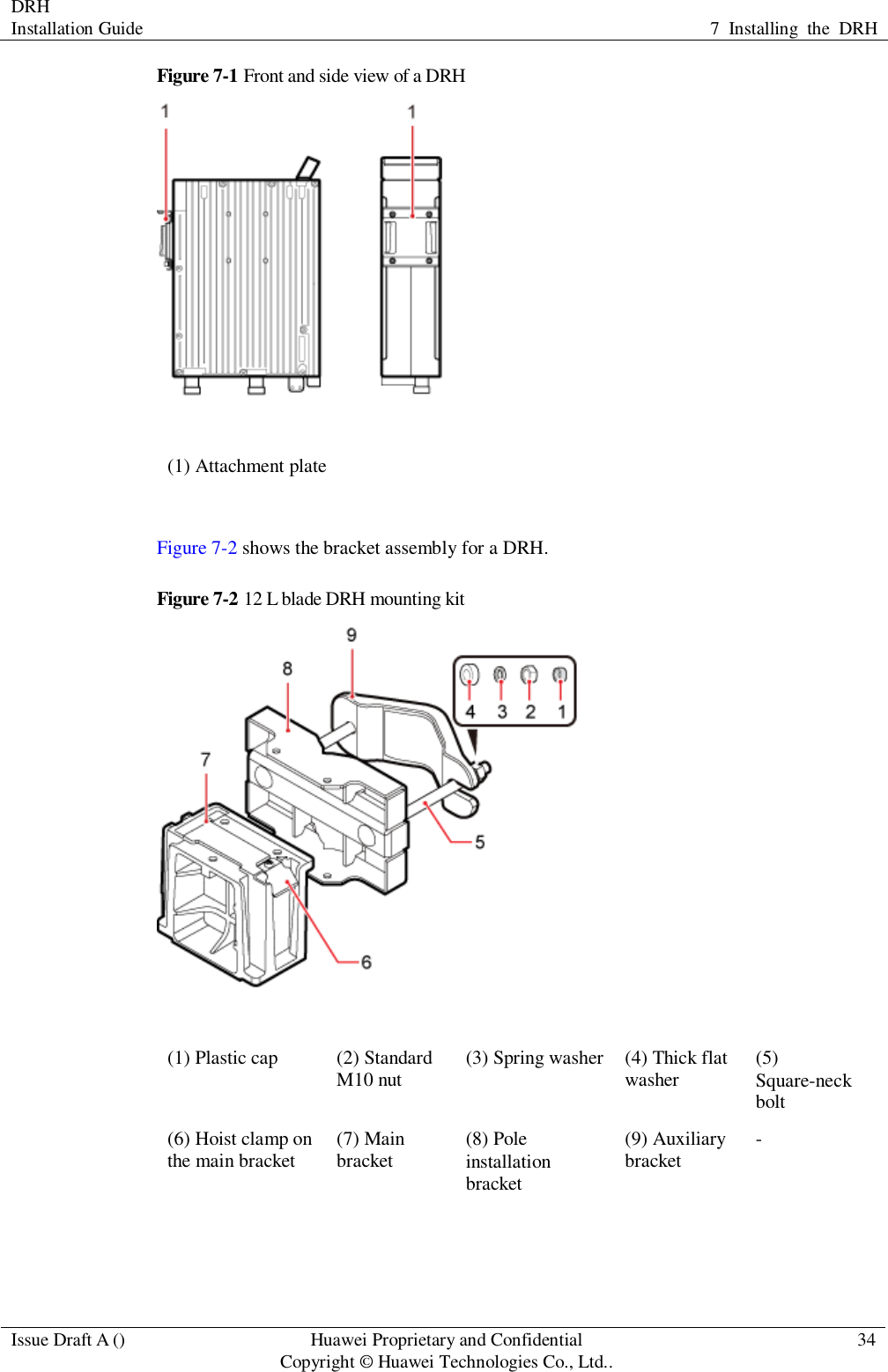DRH   Installation Guide 7  Installing  the  DRH  Issue Draft A () Huawei Proprietary and Confidential                                     Copyright © Huawei Technologies Co., Ltd.. 34  Figure 7-1 Front and side view of a DRH  (1) Attachment plate  Figure 7-2 shows the bracket assembly for a DRH. Figure 7-2 12 L blade DRH mounting kit  (1) Plastic cap (2) Standard M10 nut (3) Spring washer (4) Thick flat washer (5) Square-neck bolt (6) Hoist clamp on the main bracket (7) Main bracket (8) Pole installation bracket (9) Auxiliary bracket -  