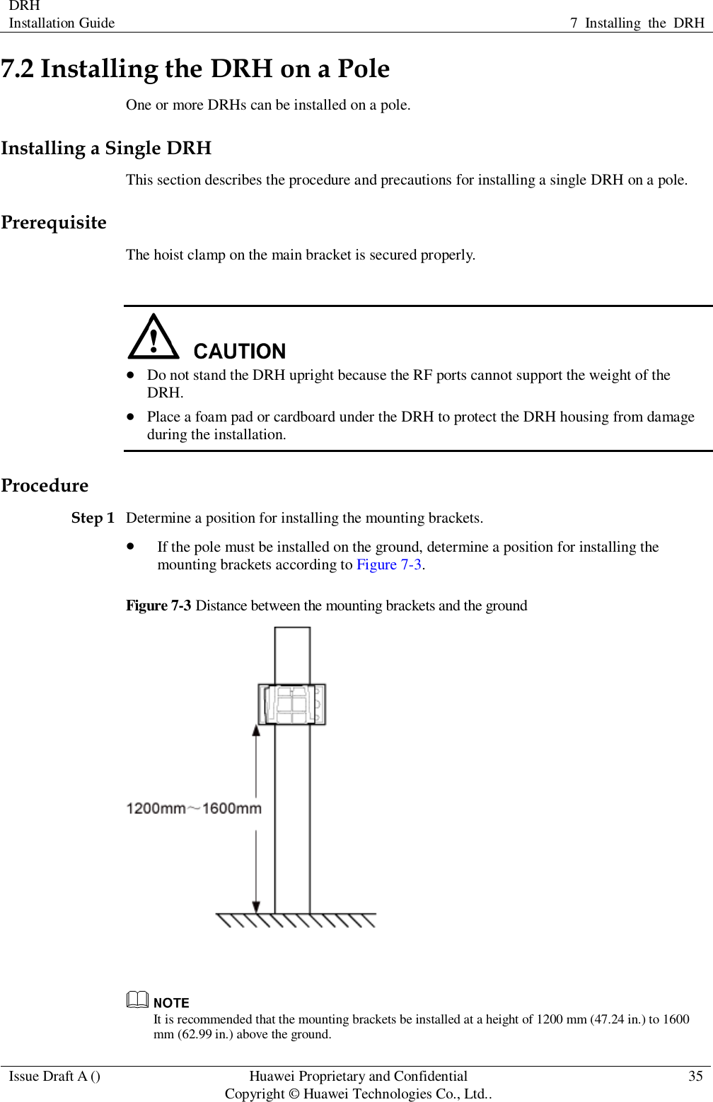 DRH   Installation Guide 7  Installing  the  DRH  Issue Draft A () Huawei Proprietary and Confidential                                     Copyright © Huawei Technologies Co., Ltd.. 35  7.2 Installing the DRH on a Pole One or more DRHs can be installed on a pole. Installing a Single DRH This section describes the procedure and precautions for installing a single DRH on a pole. Prerequisite The hoist clamp on the main bracket is secured properly.    Do not stand the DRH upright because the RF ports cannot support the weight of the DRH.  Place a foam pad or cardboard under the DRH to protect the DRH housing from damage during the installation. Procedure Step 1 Determine a position for installing the mounting brackets.  If the pole must be installed on the ground, determine a position for installing the mounting brackets according to Figure 7-3. Figure 7-3 Distance between the mounting brackets and the ground    It is recommended that the mounting brackets be installed at a height of 1200 mm (47.24 in.) to 1600 mm (62.99 in.) above the ground.   