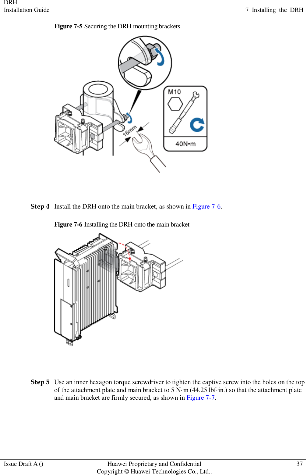 DRH   Installation Guide 7  Installing  the  DRH  Issue Draft A () Huawei Proprietary and Confidential                                     Copyright © Huawei Technologies Co., Ltd.. 37  Figure 7-5 Securing the DRH mounting brackets   Step 4 Install the DRH onto the main bracket, as shown in Figure 7-6. Figure 7-6 Installing the DRH onto the main bracket   Step 5 Use an inner hexagon torque screwdriver to tighten the captive screw into the holes on the top of the attachment plate and main bracket to 5 N·m (44.25 lbf·in.) so that the attachment plate and main bracket are firmly secured, as shown in Figure 7-7. 