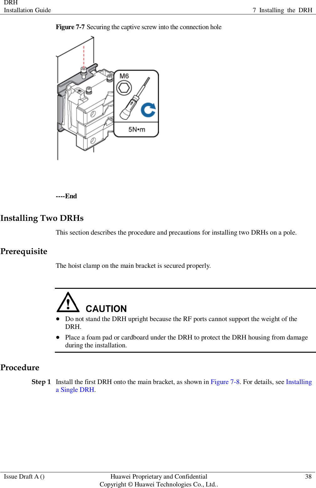 DRH   Installation Guide 7  Installing  the  DRH  Issue Draft A () Huawei Proprietary and Confidential                                     Copyright © Huawei Technologies Co., Ltd.. 38  Figure 7-7 Securing the captive screw into the connection hole   ----End Installing Two DRHs This section describes the procedure and precautions for installing two DRHs on a pole. Prerequisite The hoist clamp on the main bracket is secured properly.    Do not stand the DRH upright because the RF ports cannot support the weight of the DRH.  Place a foam pad or cardboard under the DRH to protect the DRH housing from damage during the installation. Procedure Step 1 Install the first DRH onto the main bracket, as shown in Figure 7-8. For details, see Installing a Single DRH. 