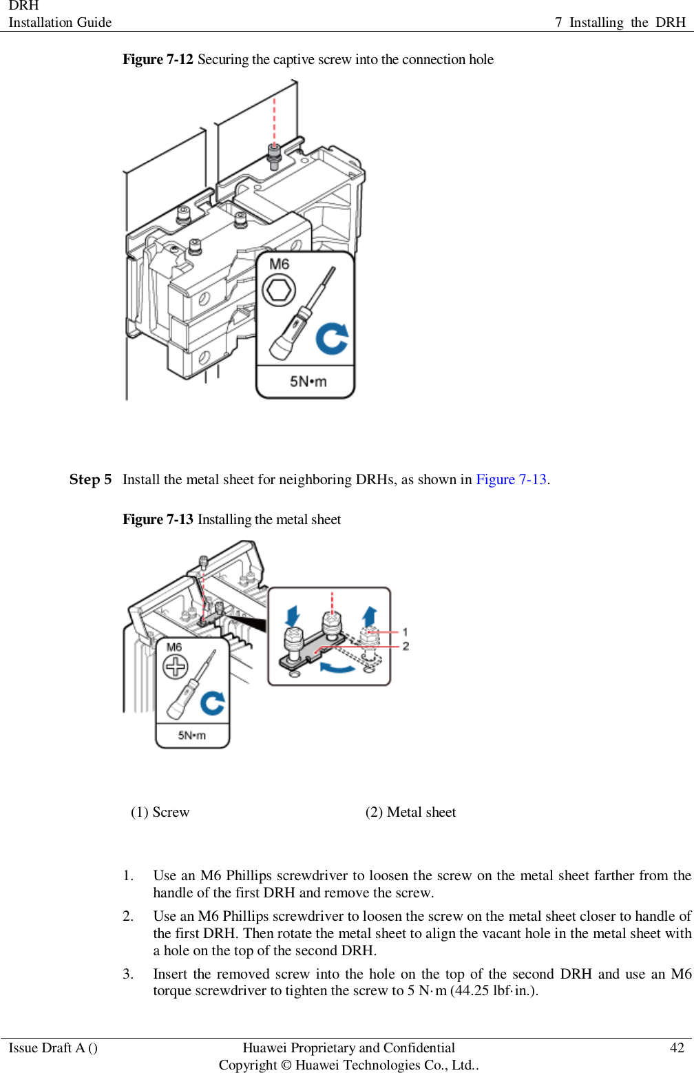DRH   Installation Guide 7  Installing  the  DRH  Issue Draft A () Huawei Proprietary and Confidential                                     Copyright © Huawei Technologies Co., Ltd.. 42  Figure 7-12 Securing the captive screw into the connection hole   Step 5 Install the metal sheet for neighboring DRHs, as shown in Figure 7-13. Figure 7-13 Installing the metal sheet  (1) Screw (2) Metal sheet  1. Use an M6 Phillips screwdriver to loosen the screw on the metal sheet farther from the handle of the first DRH and remove the screw. 2. Use an M6 Phillips screwdriver to loosen the screw on the metal sheet closer to handle of the first DRH. Then rotate the metal sheet to align the vacant hole in the metal sheet with a hole on the top of the second DRH. 3. Insert the removed  screw into  the hole on the top of the second  DRH  and use an M6 torque screwdriver to tighten the screw to 5 N·m (44.25 lbf·in.). 