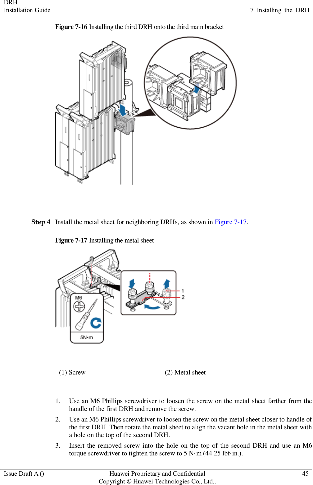 DRH   Installation Guide 7  Installing  the  DRH  Issue Draft A () Huawei Proprietary and Confidential                                     Copyright © Huawei Technologies Co., Ltd.. 45  Figure 7-16 Installing the third DRH onto the third main bracket   Step 4 Install the metal sheet for neighboring DRHs, as shown in Figure 7-17. Figure 7-17 Installing the metal sheet  (1) Screw (2) Metal sheet  1. Use an M6 Phillips screwdriver to loosen the screw on the metal sheet farther from the handle of the first DRH and remove the screw. 2. Use an M6 Phillips screwdriver to loosen the screw on the metal sheet closer to handle of the first DRH. Then rotate the metal sheet to align the vacant hole in the metal sheet with a hole on the top of the second DRH. 3. Insert the removed  screw into  the hole on the top of the second  DRH  and use an M6 torque screwdriver to tighten the screw to 5 N·m (44.25 lbf·in.). 