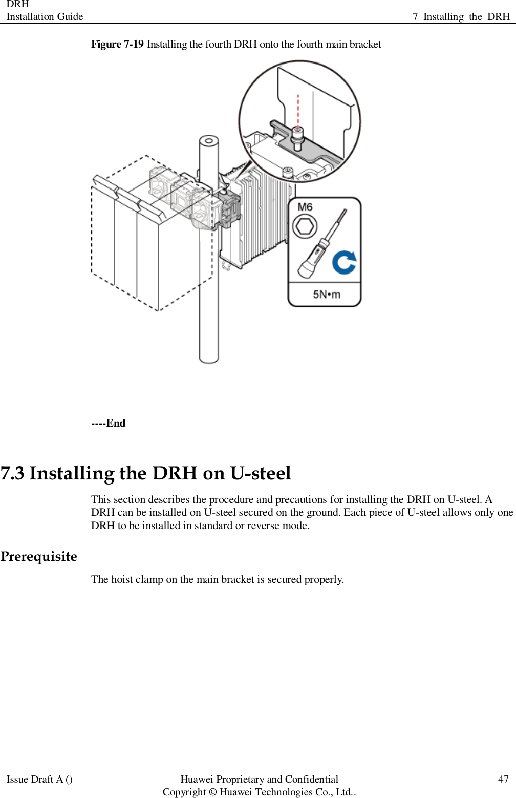 DRH   Installation Guide 7  Installing  the  DRH  Issue Draft A () Huawei Proprietary and Confidential                                     Copyright © Huawei Technologies Co., Ltd.. 47  Figure 7-19 Installing the fourth DRH onto the fourth main bracket   ----End 7.3 Installing the DRH on U-steel This section describes the procedure and precautions for installing the DRH on U-steel. A DRH can be installed on U-steel secured on the ground. Each piece of U-steel allows only one DRH to be installed in standard or reverse mode. Prerequisite The hoist clamp on the main bracket is secured properly.  