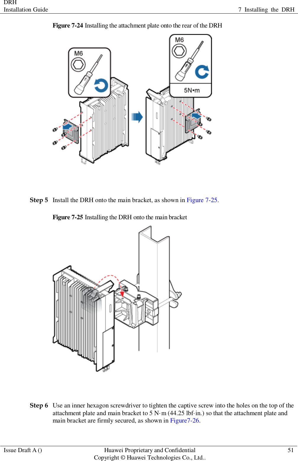 DRH   Installation Guide 7  Installing  the  DRH  Issue Draft A () Huawei Proprietary and Confidential                                     Copyright © Huawei Technologies Co., Ltd.. 51  Figure 7-24 Installing the attachment plate onto the rear of the DRH   Step 5 Install the DRH onto the main bracket, as shown in Figure 7-25. Figure 7-25 Installing the DRH onto the main bracket   Step 6 Use an inner hexagon screwdriver to tighten the captive screw into the holes on the top of the attachment plate and main bracket to 5 N·m (44.25 lbf·in.) so that the attachment plate and main bracket are firmly secured, as shown in Figure7-26. 